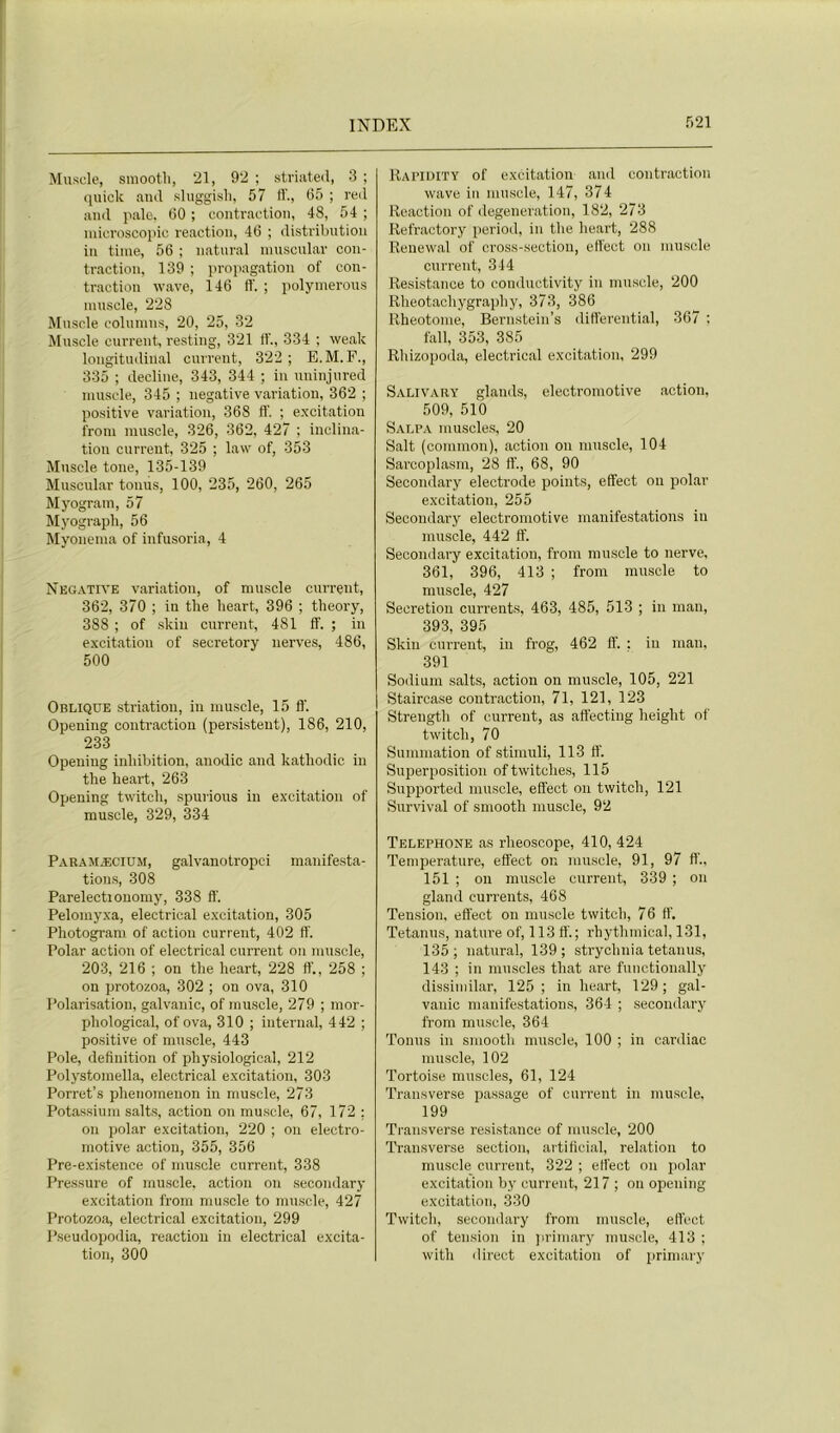 Muscle, sraootli, 21, 92 ; striateil, 3 ; quick and sluggisli, 57 ff., 65 ; red and pale. 60 ; contraction, 48, 54 ; microscopie reaction, 46 ; distribution in time, 56 ; natural nmscular con- traction, 139 ; propagation of con- traction wave, 146 ff. ; polymerous muscle, 228 Muscle columus, 20, 25, 32 Muscle current, resting, 321 ff., 334 ; weak longitudinal current, 322; E.M.F., 335 ; décliné, 343, 344 ; in uninjured muscle, 345 ; négative variation, 362 ; positive variation, 368 ff. ; excitation from muscle, 326, 362, 427 ; inclina- tion current, 325 ; law of, 353 Muscle tone, 135-139 Muscular tonus, 100, 235, 260, 265 Myogram, 57 Myograpli, 56 Myonema of infusoria, 4 Négative variation, of muscle current, 362, 370 ; in the heart, 396 ; theory, 388 ; of skiu current, 481 ff. ; in excitation of secretory nerves, 486, 500 Oblique striation, in muscle, 15 fl’. Opening contraction (persistent), 186, 210, 233 Opening inhibition, anodic and katliodic in the heart, 263 Opening twitch, spurious in excitation of muscle, 329, 334 Paramæcium, galvanotropci manifesta- tions, 308 Parelectionomy, 338 fl’. Pelomyxa, electrical excitation, 305 Photogram of action current, 402 ff. Polar action of electrical current on muscle, 203, 216 ; on the heart, 228 ff., 258 ; on protozoa, 302 ; on ova, 310 Polarisation, galvanic, of muscle, 279 ; mor- pliological, of ova, 310 ; internai, 442 ; positive of muscle, 443 Pôle, définition of physiological, 212 Polystomella, electrical excitation, 303 Porret’s phenomeuon in muscle, 273 Potassium salts, action on muscle, 67, 172 ; on polar excitation, 220 ; on electro- motive action, 355, 356 Pre-existence of muscle current, 338 Pressure of muscle, action on secondary excitation from muscle to muscle, 427 Protozoa, electrical excitation, 299 Pseudopodia, reaction in electrical excita- tion, 300 Rapidity of excitation and contraction wave in muscle, 147, 374 Reaction of degeneration, 182, 273 Refractory period, in the heart, 288 Renewal of cross-section, effect on muscle current, 344 Résistance to conductivity in muscle, 200 Rheotachygraphy, 373, 386 Rheotome, Bernstein’s differential, 367 ; fall, 353, 385 Rhizopoda, electrical excitation, 299 Salivary glands, electromotive action, 509, 510 Salpa muscles, 20 Sait (conimon), action on muscle, 104 Sarcoplasm, 28 ff., 68, 90 Secondary electrode points, effect on polar excitation, 255 Secondary electromotive manifestations in muscle, 442 ff. Secondary excitation, from muscle to nerve, 361, 396, 413 ; from muscle to muscle, 427 Sécrétion currents, 463, 485, 513 ; in man, 393, 395 Skiu current, in frog, 462 ff. : in man, 391 Sodium salts, action on muscle, 105, 221 Staircase contraction, 71, 121, 123 Strength of current, as affecting heiglit of twitch, 70 Summation of stimuli, 113 ff. Superposition oftwitches, 115 Supported muscle, effect on twitch, 121 Survival of smooth muscle, 92 Téléphoné as rheoscope, 410, 424 Température, effect on muscle, 91, 97 ff., 151 ; on muscle current, 339 ; on gland currents, 468 Tension, effect on muscle twitch, 76 fl’. Tetanus, nature of, 113 ff. ; rhythmical, 131, 135; natural, 139; strychnia tetanus, 143 ; in muscles tliat are functionally dissimilar, 125 ; in heart, 129 ; gal- vanic manifestations, 364 ; secondary from muscle, 364 Tonus in smooth muscle, 100 ; in cardiac muscle, 102 Tortoise muscles, 61, 124 Transverse passage of current in muscle, 199 Transverse résistance of muscle, 200 Transverse section, artiftcial, relation to muscle current, 322 ; effect on polar excitation by current, 217 ; on opening excitation, 330 Twitch, secondary from muscle, effect of tension in primary muscle, 413 ; with direct excitation of primary