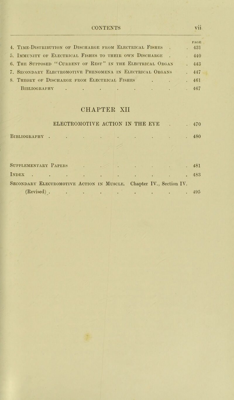 PAOE 4. TTme-Distuibution of Disciiarge fuom Elf.cthical Eishes . . 43] r>. Immunity of Eeectricae Eishes to •iiieiii own Disciiarge . 440 6. The StirposED “ Current of Rest” in the Electrical Organ . 443 7. Secondary Electromotiye Phenomena in Electrical Organs . 447 8. Theory of Discharge from Electrical Eishes . . .461 Bibliograthy ........ 467 CHAPTER XII ELECTROMOTIYE ACTION IN THE EYE . 470 Bibliography ......... 480 Süpplejientary Papers . . .481 Index .......... 483 Secondary Electromotiye Action in Muscle. Chapter lY., Section lY. (Revised) ......... 495