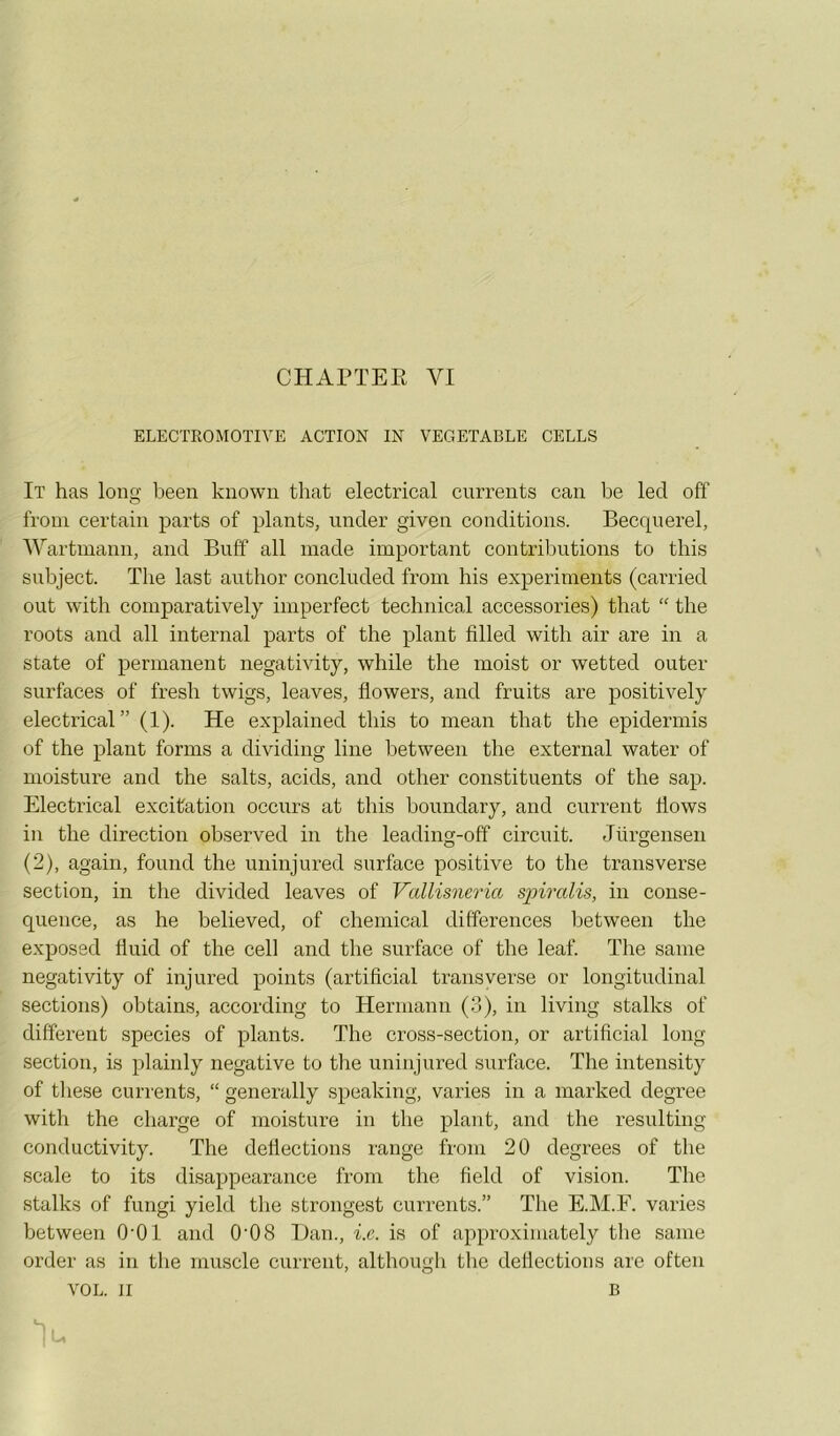 CHArïEE VI ELECTROMOTIVE ACTION IN VEGETABLE CELLS It has long been knowii that electrical currents caii be led off froni certain parts of plants, under given conditions. Beccpierel, Wartmann, and Buff ail made important contributions to this subject. The last author concluded from bis experiments (carried out with comparatively imperfect technical accessories) that “ the roots and ail internai parts of the plant filled with air are in a State of permanent negatixdty, while the moist or wetted outer surfaces of fresh twigs, leaves, flowers, and fruits are positively electrical” (1). He explained this to mean that the epidermis of the plant forms a dividing line between the external water of moisture and the salts, acids, and other constituents of the sap. Electrical excitation occurs at this boundary, and current flows in the direction observed in the leadinçf-off circuit. Jürgensen (2), again, found the uninjured surface positive to the transverse section, in the divided leaves of Vcdlisneria spiralis, in consé- quence, as he believed, of Chemical différences between the exposed fluid of the cell and the surface of the leaf. The saine negativity of injured points (artificial transverse or longitudinal sections) obtains, according to Hermann (3), in living stalks of different species of plants. The cross-section, or artificial long section, is plainly négative to the uninjured surface. The intensity of these currents, “ generally speaking, varies in a marked degree with the charge of moisture in the plant, and the resulting conductivity. The deflections range from 20 degrees of the scale to its disappearance from the field of vision. The stalks of fungi yield the strongest currents.” The E.M.F. varies between O’Ol and 0'08 Dan., i.e. is of approximately the saine order as in the muscle current, althoiigh the deflections are often VOL. Il B