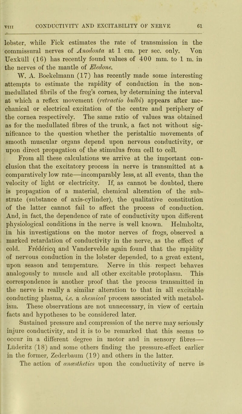 lobster, while Fick estimâtes the rate of transmission in the commissnral nerves of Anodonta at 1 cm. per sec. only. Von Uexklül (16) bas recently fonnd values of 400 mm. to 1 m. in tlie nerves of the mantle of Elcdone. W. A. Boekelmann (17) bas recently made some interesting attempts to estiniate the rapidity of conduction in the non- medullated fibrils of the frog’s cornea, by determining the interval at which a reflex movenient {retractio bulbi) appears after me- chanical or electrical excitation of the centre and periphery of the cornea respectively. The saine ratio of values was obtained as for the medullated fibres of the trunk, a fact not without sig- nificance to the question whether the peristaltic rnovements of smooth muscular organs dépend upon nervous conductivity, or upon direct propagation of the stimulus from cell to cell. From ail these calculations we arrive at the important con- clusion that the excitatory process in nerve is transmitted at a comparatively low rate—incomparably less, at ail events, than the velocity of light or electricity. If, as cannot be doubted, there is propagation of a material, Chemical alteration of the sub- strate (substance of axis-cylinder), the qualitative constitution of the latter cannot fail to affect the process of conduction.. And, in fact, the dependence of rate of conductivity upon different physiological conditions in the nerve is well known. Helmholtz, in his investigations on the motor nerves of frogs, observed a niarked retardation of conductivity in the nerve, as tlie effect of cold. Frédéricq and Vandervelde again found that the rapidity of nervous conduction in the lobster depended, to a great extent,. upon season and température. Nerve in this respect behaves analogously to muscle and ail other excitable protoplasm. This correspondence is another proof that the process transmitted in the nerve is really a similar alteration to that in ail excitable conducting plasma, i.e. a Chemical process associated with metabol- ism. These observations are not unnecessary, in view of certain facts and hypothèses to be considered later. Sustained pressure and compression of the nerve may seriously injure conductivity, and it is to be remarked that this seenis to occur in a different degree in motor and in sensory fibres— Lüderitz (18) and some others finding the pressure-effect earlier in the former, Zederbaum (19) and others in the latter. The action of anœsthctics upon the conductivity of nerve is-
