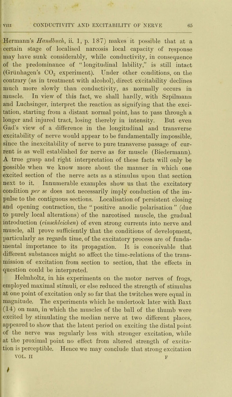 Hermann’s Handbuch, ii. 1, p. 187) iiiakes it possible tliat at a certain stage of localised narcosis local capacity of respouse iiiay hâve suuk considerably, while coiiductivity, in conséquence of the prédominance of “ longitudinal lability,” is still intact (Grüuhagen’s COo experiment). Under otlier conditions, on the contrary (as in treatment with alcohol), direct excitability déclinés niuch more slowly than conductivity, as normally occurs in muscle. In view of this fact, we shall hardly, with Szpilmann and Luchsinger, interpret the reaction as signifying that the exci- tation, starting from a distant normal point, lias to pass through a longer and injured tract, losing tliereby in intensity. But even Gad’s view of a différence in the longitudinal and transverse excitability of uerve would appear to be fundamentally impossible, siuce the inexcitability of nerve to pure transverse passage of cur- rent is as well established for nerve as for muscle (Biedermann). A true grasp and right interprétation of these facts will only be possible when we kuow more about the manner in which one excited section of the nerve acts as a stimulus npou that section next to it. Innumerable examples show us that the excitatory condition per se does not necessarily imply conduction of the im- pulse to the contiguous sections. Localisation of persistent closing and opening contraction, the “ positive anodic polarisation ” (due to purely local alterations) of the narcotised muscle, the graduai introduction {einschlcichen) of even strong currents into nerve and muscle, ail prove sufficiently that the conditions of development, particularly as regards time, of the excitatory process are of funda- mental importance to its propagation. It is conceivable that different substances might so affect the time-relations of the trans- mission of excitation from section to section, that the effects in question could be interpreted. Helmholtz, in his experiments on the motor nerves of frogs, employed maximal stimuli, or else reduced the strength of stimulus at one point of excitation only so far that the twitches were equal in magnitude. The experiments which he undertook later with Baxt (14) on man, in which the muscles of the bail of the thumb were excited by stimulating the médian nerve at two different places, appeared to show that the latent period on exciting the distal point of the nerve was regularly less with stronger excitation, while at the proximal point no effect from altered strength of excita- tion is perceptible. Hence we niay conclude that strong excitation VOL. Il F