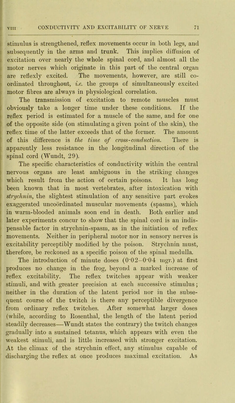 stimulus is streiigthened, reflex movements occur iu both legs, and subsequeutly iu tlie anus aud truuk. This implies diffusion of excitation over uearly tbe wbole spinal cord, and almost ail tlie motor nerves which originate in this part of the central organ are retlexly excited. The movements, however, are still co- ordinated throughout, i.e. the groups of simultaneously excited motor fibres are alvvays in physiological corrélation. The transmission of excitation to remote muscles must obviously take a longer time imder these conditions. If the reflex period is estimated for a muscle of the saine, and for one of the opposite side (on stimulating a given point of the skin), the reflex time of the latter exceeds that of the former. The amount of this différence is the time of cross-conduction. There is appareutly less résistance in the longitudinal direction of the spinal cord (Wundt, 29). The spécifie characteristics of conductivity within the central nervous organs are least ambiguous in the striking changes which resuit from the action of certain poisons. It lias long been known that in most vertebrates, after intoxication with strychnin, the slightest stimulation of any sensitive part evokes exaggerated uncoôrdinated muscular movements (spasms), which in warm-blooded animais soon end in death. Both earlier and later experiments concur to show that the spinal cord is an indis- pensable factor in strychnin-spasm, as in the initiation of reflex movements. ISTeither in peripheral motor nor in sensory nerves is excitability perceptibly modified by the poison. Strychnin must, therefore, be reckoned as a spécifie poison of tlie spinal medulla. The introduction of minute doses (0'02—0’04 nigr.) at first produces no change in the frog, beyond a marked iiicrease of reflex excitability. The reflex twitches appear with weaker stimuli, and with greater précision at each successive stimulus ; neither in the duration of the latent period nor in the subsé- quent course of the twitch is there any perceptible divergence from ordinary reflex twitches. After somewhat larger doses (while, according to Eosenthal, the length of the latent period steadily decreases—Wundt states the contrary) the twitch changes gradually into a sustained tetanus, which appears with even the weakest stimuli, and is little increased with stronger excitation. At the climax of the strychnin effect, any stimulus capable of discharging the reflex at once produces maximal excitation. As