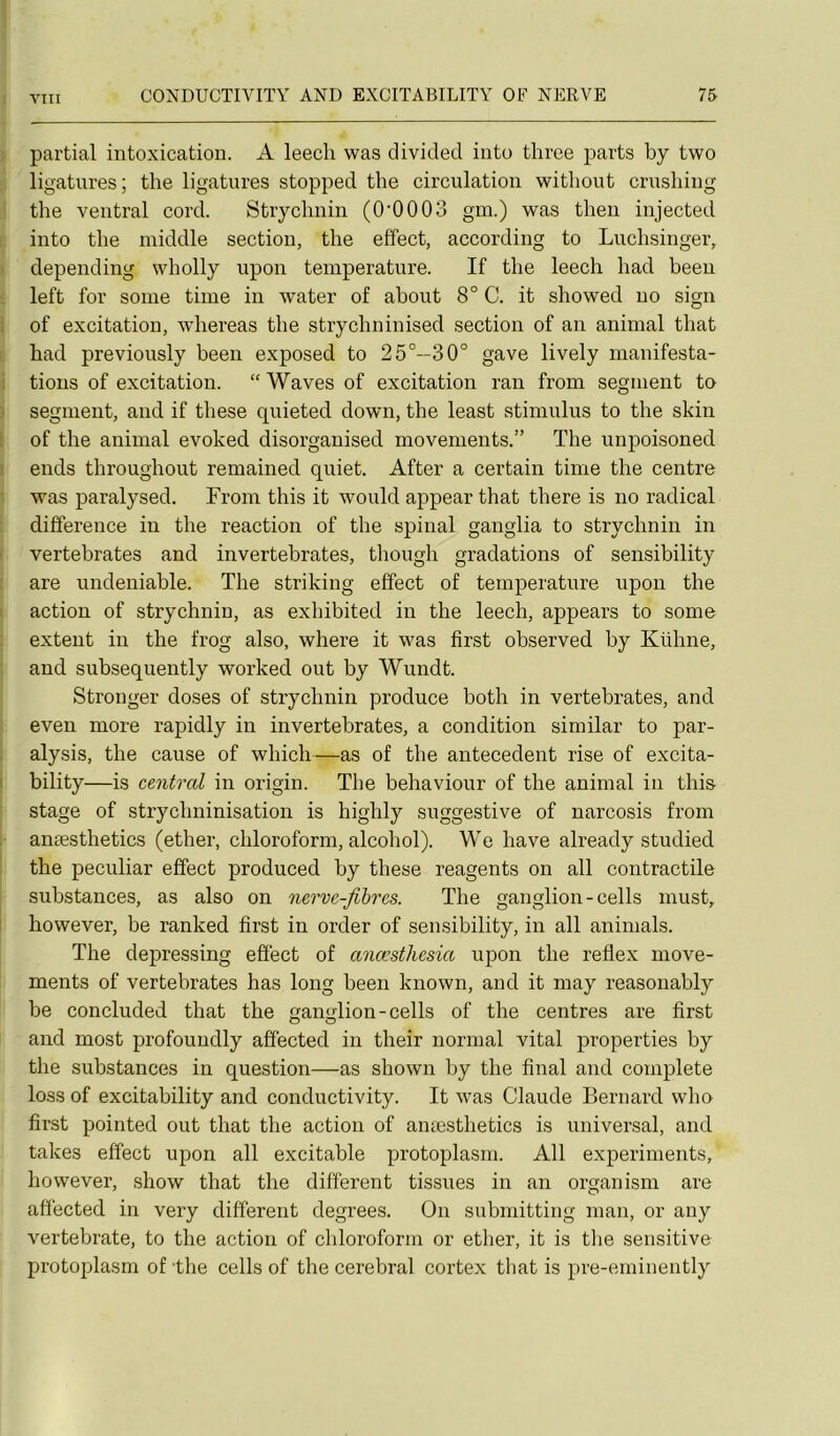 partial intoxication. A leech was divided into thrce parts by two ligatures; the ligatures stopped tbe circulation witliout crusliing the ventral cord. Stryclinin (0‘0003 gm.) was tlien injected into tbe middle section, the effect, according to Lucbsinger, depending wholly upon température. If the leech had beeu left for soine time in water of about 8° C. it showed no sign I of excitation, whereas the strychninised section of an animal that had previously been exposed to 25°—30° gave lively manifesta- i tious of excitation. “ Waves of excitation ran from segment ta ) segment, and if these quieted down, the least stimulus to the skin I of the animal evoked disorgauised movenients.” The unpoisoned 1 ends throughout remained quiet. After a certain time the centre • was paralysed. From this it would appear that there is no radical différence in the reaction of the spinal ganglia to strychnin in I vertebrates and invertebrates, tliough gradations of sensibility are undeniable. The striking effect of température upon the I action of strychnin, as exhibited in the leech, appears to some extent in the frog also, where it was first observed by Kühne, and subsequently worked out by Wundt. Stronger doses of strychnin produce both in vertebrates, and even more rapidly in invertebrates, a condition similar to par- . alysis, the cause of which—as of the antécédent rise of excita- I bility—is central in origin. The behaviour of the animal in this stage of strychninisation is highly suggestive of narcosis from anæsthetics (ether, chloroform, alcohol). We hâve already studied the peculiar effect produced by these reagents on ail contractile substances, as also on nerve-fihres. The ganglion-cells must, however, be ranked first in order of sensibility, in ail animais. The depressing effect of anœsthesia upon the reflex move- ments of vertebrates has long been known, and it may reasonably be concluded that the ganglion-cells of the centres are first and most profouudly affected in their normal vital properties by the substances in question—as shown by the final and complété loss of excitability and conductivity. It was Claude Bernard who fii'st pointed out that the action of anæsthetics is universal, and takes effect upon ail excitable protoplasm. Ail experiments, however, show that the different tissues in an organism are affected in very different degrees. On submitting man, or any vertebrate, to the action of chloroform or ether, it is tlie sensitive protoplasm of the cells of the cérébral cortex that is pre-eminently