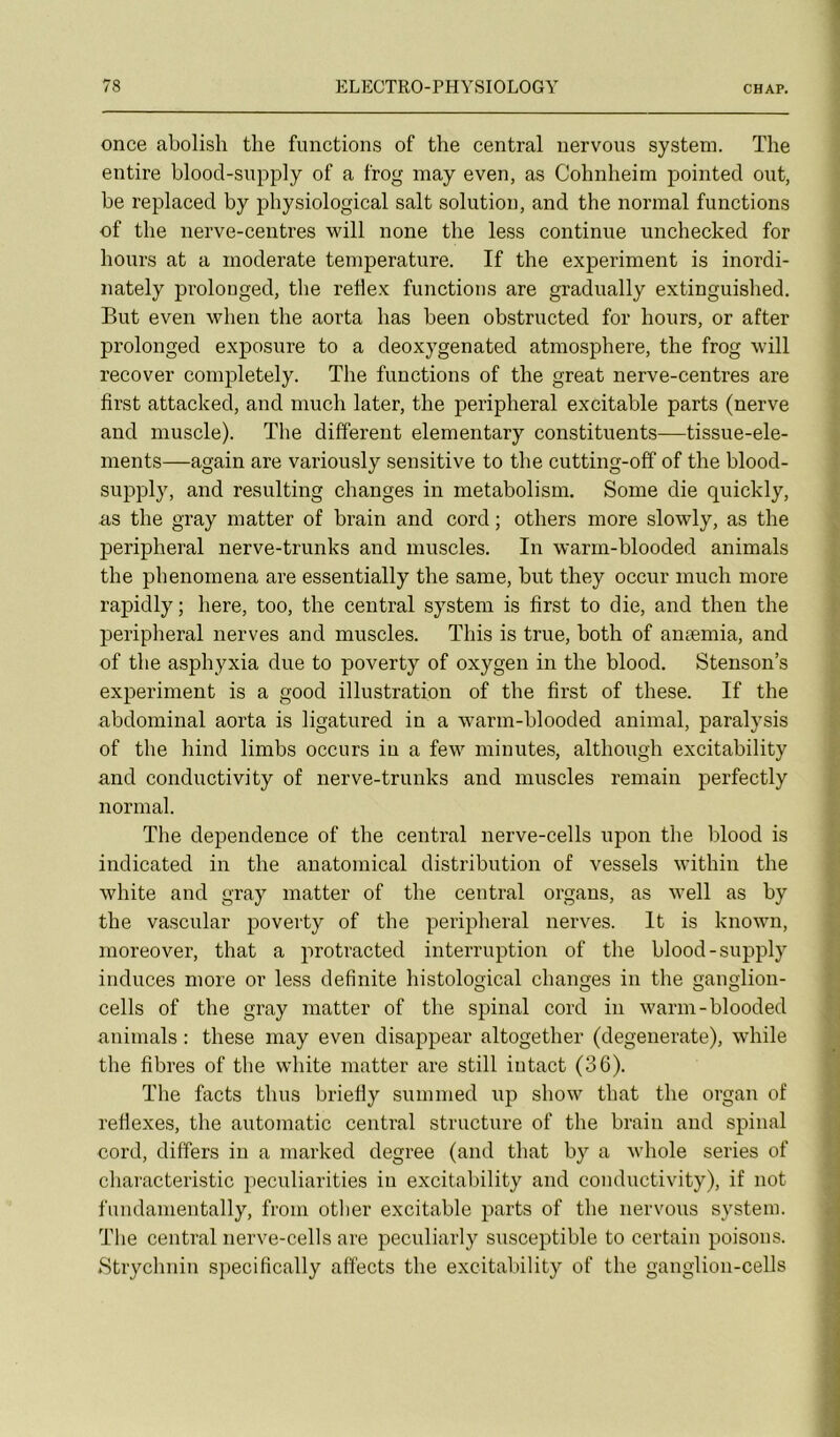 once abolisli the functions of the central uervous System. The entire blood-supply of a frog may even, as Cohnheim pointée! ont, be replaced by pbysiological sait solution, and the normal functions of the nerve-centres will none the less continue unchecked for hours at a moderato température. If the experiment is inordi- nately prolouged, the rehex functions are gradually extinguished. But even when the aorta has been obstructed for hours, or after prolouged exposure to a deoxygenated atmosphère, the frog will recover completely. The functions of the great nerve-centres are first attacked, and much later, the peripheral excitable parts (nerve and muscle). The different elementary constituents-—tissue-ele- ments—again are variously sensitive to the cutting-off of the blood- supply, and resulting changes in metabolism. Some die quickly, as the gray matter of brain and cord ; others more slowly, as the peripheral nerve-trunks and muscles. In warm-blooded animais the phenomena are essentially the saine, but they occur much more rapidly; here, too, the central System is first to die, and then the periplieral nerves and muscles. Tins is true, both of anæmia, and of the asphyxia due to poverty of oxygen in the blood. Stenson’s experiment is a good illustration of the first of these. If the abdominal aorta is ligatured in a warm-blooded animal, paralysis of the hind limbs occurs in a few minutes, although excitability and conductivity of nerve-trunks and muscles remain perfectly normal. The dependence of the central nerve-cells upon the blood is indicated in the anatomical distribution of vessels within the white and gray matter of the central organs, as well as by the vascular poverty of the peripheral nerves. It is known, moreover, that a protracted interruption of the blood-supply induces more or less definite histological changes in the ganglion- cells of the gray matter of the spinal cord in warm-blooded animais : these may even disappear altogether (degenerate), while the fibres of the white matter are still intact (36). The facts thus briefly summed up show that the organ of refiexes, the automatic central structure of the brain and spinal cord, differs in a marked degree (and that by a whole sériés of cliaracteristic peculiarities iu excitability and conductivity), if not fundanientally, from otlier excitable parts of the nervous System. The central nerve-cells are peculiarly susceptible to certain poisons. Btrychniu specifically affects the excitability of the ganglion-cells