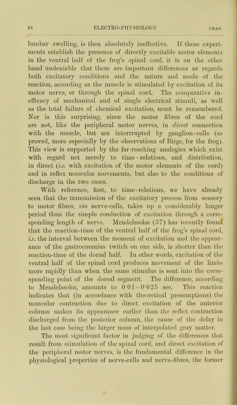 CH A P. Iniubar swelliiig, is theu absolutely inefïective. Tf tliese experi- nients establish the presence of directly excitable niotor éléments in tlie ventral bail' of tlie frog’s spinal cord, it is on the other hand undeniable tbat tliere are important différences as regards both excitatory conditions and the nature and mode of the reaction, according as the muscle is stimulated by excitation of its motor nerve, or through the spinal cord. The coni})arative in- efficacy of mechanical and of single electrical stimuli, as well as the total failure of Chemical excitation, must be remembered. Nor is this surprising, since the motor fibres of the cord are not, like the peripheral motor nerves, in direct connection with the muscle, but are interrrupted by ganglion-cells (as proved, more especially by the observations of Birge, for the frog). This view is supported by the far-reaching analogies which^exist with regard not merely to time - relations, and distribution, in direct {i.e. with excitation of the motor éléments of the cord) and in reflex muscular movements, but also to the conditions of discharge in the two cases. With référencé, first, to time - relations, we hâve already seen that the transmission of the excitatory process froni sensory to motor fibres, via nerve-cells, takes up a considerably longer period thaii the simple conduction of excitation through a corre- sponding length of nerve. Mendelssohu (37) has recently fourni that the réaction-time of the ventral half of the frog’s spinal cord, i.e. the interval between the moment of excitation and the appear- ance of the gastroenemius twitch on one side, is shorter than the reaction-time of the dorsal half. In other words, excitation of the ventral half of the spinal cord produces movement of the limbs more rapidly than when the saine stimulns is sent into the corre- sponding point of the dorsal segment. The différence, according to Mendelssohu, amounts to O'Ol —0'025 sec. This reaction indicates that (in accordance with theoretical presumptions) the muscular contraction due to direct excitation of the anterior column niakes its appearance earlier than tlie retiex contraction discharged from the posterior colnmii, the cause of the delay iu the last case being the larger mass of interpolated gray matter. The most significant factor in judging of the différences that resuit from stimulation of the spinal cord, and direct excitation of the peripheral motor nerves, is tlie fundamental différence in the physiolügical properties of nerve-cells and nerve-filires, the former