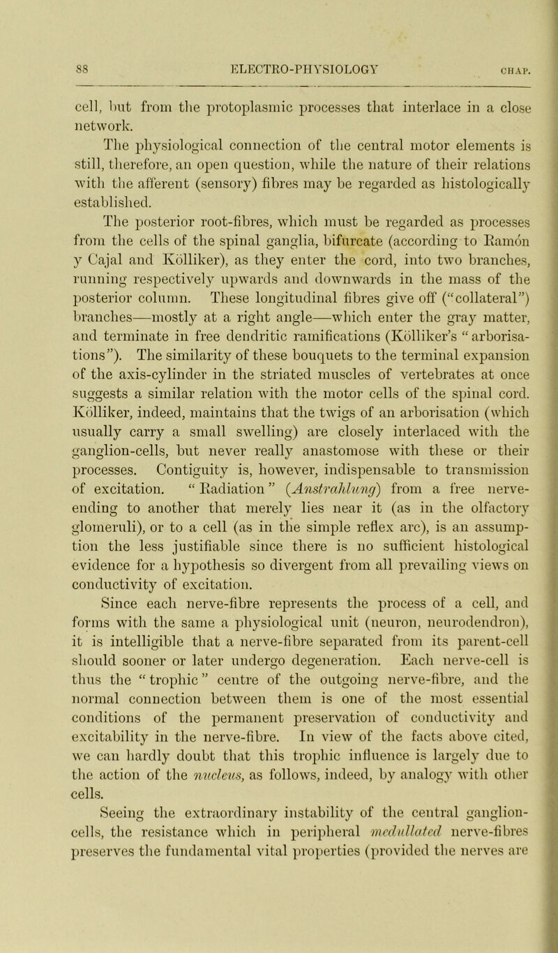 cell, but fi’oin tlie protoplasmic processes tliat interlace in a close network. The physiological connection of the central motor éléments is still, tlierefore, an open question, wliile the nature of their relations with the afferent (sensory) fibres inay be regardée! as histologically establishecl. The posterior root-fibres, which must be regardée! as processes froni the cells of the spinal ganglia, bifurcate (accoreling to Eamén y Cajal and Kolliker), as they enter the corel, into two branches, running respectively upwards and downwai’ds in the mass of the posterior column. These longitudinal fibres give ofî (“collateral”) branches—mostly at a right angle—which enter the gray matter, and terminate in free elendritic ramifications (Kolliker’s “arborisa- tions”). The similarity of these bouquets to the terminal expansion of the axis-cylinder in the striated muscles of vertebrates at once suggests a similar relation with the motor cells of the spinal cord. Kolliker, indeed, maintains that the twigs of an arborisation (which usually carry a small swelling) are closely interlaced with the ganglion-cells, but never really anastomose with these or their processes. Contiguity is, however, indispensable to transmission of excitation. “ Eadiation ” (Anstrahhmg) from a free nerve- ending to another that merely lies near it (as in the olfactory glomeruli), or to a cell (as in the simple refiex arc), is an assump- tion the less justifiable since there is no sufficient histological evidence for a hypothesis so divergent from ail prevailing views on conductivity of excitation. Since each nerve-fibre represents the process of a cell, and forms with the saine a physiological unit (neuron, neurodendron), it is intelligible that a nerve-fibre separated from its pareut-cell should sooner or later undergo degeneration. Each nerve-cell is thus the “ trophic ” centre of the outgoing nerve-fibre, and the normal connection between them is one of the most essential conditions of the permanent préservation of conductivity and excitability in the nerve-fibre. In view of the facts above cited, we can hardly doubt that this trophic influence is largely due to tlie action of the nncleus, as follows, indeed, by analogy with other cells. Seeing the extraordinary instability of the central ganglion- cells, the résistance which in peripheral mcduUatcd nerve-fibres préserves the fundamental vital properties (provided the nerves are