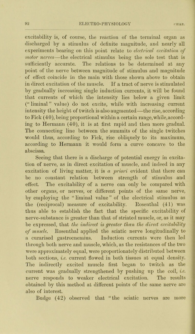 excitability is, of course, the reaction of the terminal organ as cliscliarged by a stimulus of definite magnitude, and nearly ail experiments bearing on tins point relate to elcdrical e.ixitatiun of motor nervcs—the electrical stimulus beina: the sole test that is sufficiently accurate. Tlie relations to be determined at any point of the nerve between magnitude of stimulus and magnitude of effect coincide in the main with those shown above to obtain in direct excitation of the muscle. If a tract of nerve is stiniulated by gradually increasing single induction currents, it will be found that currents of which the intensity lies below a given limit (“ liminal ” value) do uot excite, while with increasing current intensity the height of twitch is also augmented—the rise, according to Ficlc (40), being proportional within a certain range,while,accord- ing to Hermann (40), it is at first rapid and then more graduai, ïhe connecting line between the summits of the single twitches would thus, according to Ficlc, rise obliquely to its maximum, according to Hermann it Avould form a curve concave to the abscissa. Seeing that there is a discharge of potential energy in excita- tion of nerve, as in direct excitation of muscle, and indeed in any excitation of living matter, it is a priori évident that there can be no constant relation between strength of stimulus and effect. ïhe excitability of a nerve can only be compared with other organs, or nerves, or different points of the saine nerve, by employing the “ liminal value ” of the electrical stimulus as the (reciprocal) measure of excitability. Eosenthal (41) was thus able to establish the fact that the spécifie excitability of nerve-substance is gi’eater than that of striated muscle, or, as it may be expressed, that the indirect is greater than the direct exciteibility of muscle. Eosenthal applied the sciatic nerve longitudinally to a curarised gastroenemius. Induction currents were then led through both nerve and muscle, which, as the résistances of the two were approximately equal, were proportionately distributed between both sections, i.e. current Ilowed in both tissues at equal deusity. The iudirectly excited muscle first began to twitch as the current was gradually strengthened by pushing up the coil, i.e. nerve responds to weaker electrical excitation. The results obtained by tins method at different points of the sanie nerve are also of interest. Budge (42) observed that “the sciatic nerves are more