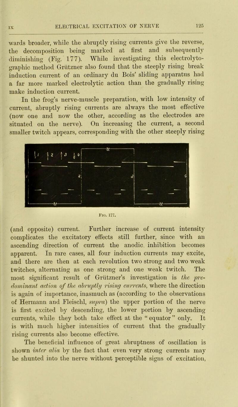 wards broader, while the abmptly risiiig curreuts give the reverse, the décomposition being marked at first and subseqiiently diminislnng (Fig. 177). While investigating tliis electrolyto- grapbic inethod Grutzner also found that the steeply rising break induction current of an ordinary du Bois’ sliding apparatus had a far more marked electrolytic action than the gradually rising make induction current. In the frog’s nerve-muscle préparation, with low intensity of current, abruptly rising currents are always the most effective (now one and now the other, according as the électrodes are situated on the nerve). On increasing the current, a second smaller twitch appears, corresponding with the other steeply rising Fia. 177. (and opposite) current. Furtlier increase of current intensity complicates the excitatory effects still further, since with an ascending direction of current the anodic. inhibition becomes apparent. In rare cases, ail four induction currents may excite, and there are then at each révolution two strong and two weak twitches, alternating as one strong and one weak twitch. The most significant resuit of Grützner’s investigation is tlic 'pré- dominant action of the ahriqythj rising currents, where the direction is again of importance, inasmuch as (according to the observations of Hermann and Fleischl, supra) the upper portion of the nerve is first excited by descending, the lower portion by ascending currents, while they both take effect at the “ equator ” only. It is with much higher intensities of current that the gradually rising currents also become effective. The bénéficiai infiuence of great abruptiiess of oscillation is shown inter alia by the fact that even very strong currents may be shunted into the nerve without perceptible signs of excitation,