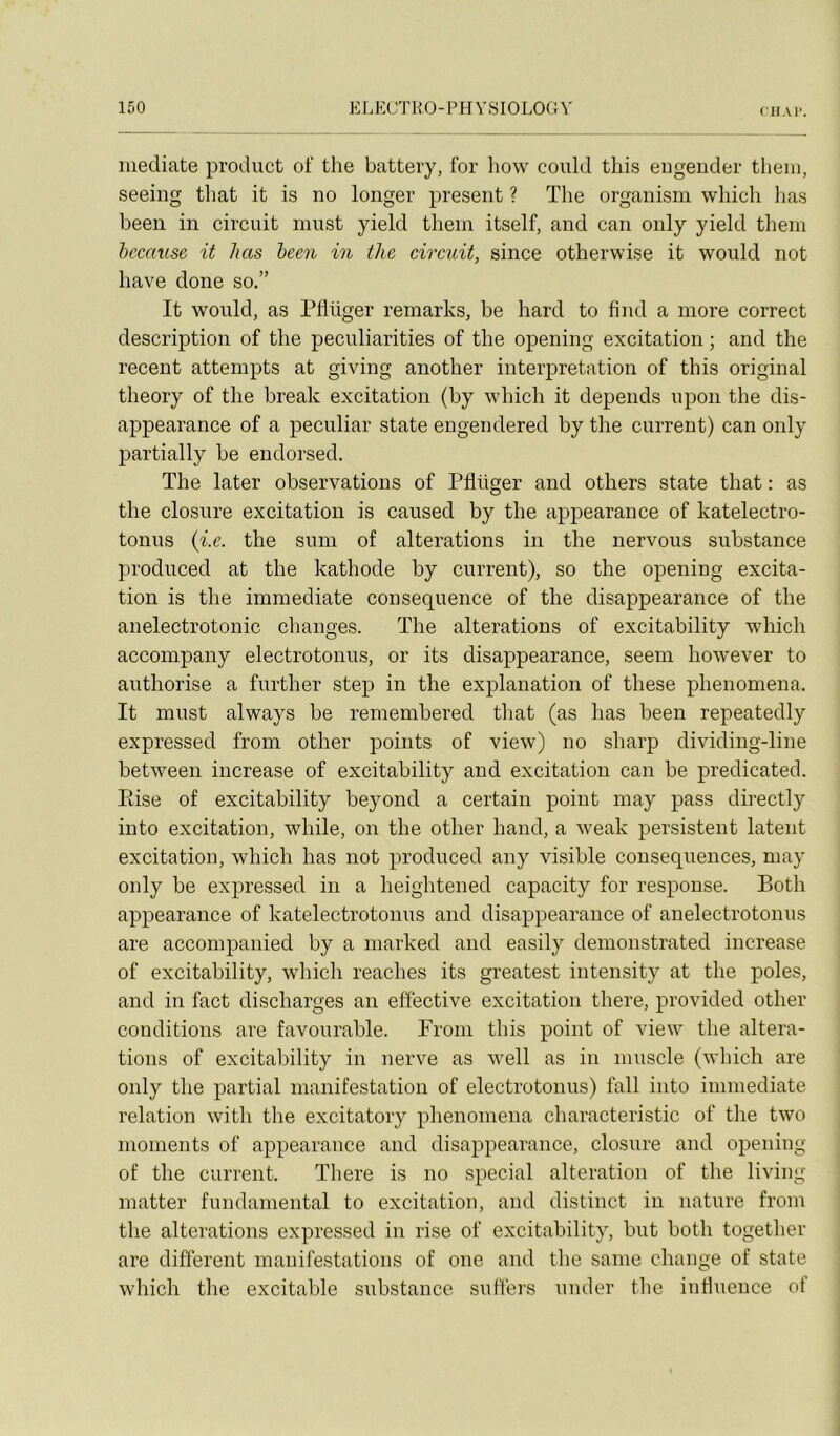 médiate product of the battery, for how could this eugender theiii, seeing that it is no longer présent ? The organism which lias been in circuit inust yield tliem itself, and can only yield them hccause it lias been in the circuit, since otherwise it would not hâve done so.” It would, as Pflüger remarks, be hard to find a more correct description of the peculiarities of the opening excitation ; and the recent attempts at giving another interprétation of this original theory of the brealc excitation (by which it dépends upon the dis- appearance of a peculiar state engendered by the current) can only partially be endorsed. The later observations of Pflüger and others state that : as the closure excitation is caused by the apjiearance of katelectro- tonus {i.e. the sum of alterations in the nervous substance produced at the kathode by current), so the opening excita- tion is the immédiate conséquence of the disappearance of the anelectrotonic changes. The alterations of excitability which accompany electrotonus, or its disappearance, seem however to authorise a further step in the explanation of these phenomena. It must always be remembered tliat (as bas been repeatedly expressed from other points of view) no sharp dividing-line between increase of excitability and excitation can be predicated. Rise of excitability beyond a certain point may pass directly into excitation, while, on the other hand, a Aveak persistent latent excitation, which lias not produced any visible conséquences, may only be expressed in a heightened capacity for response. Both appearance of katelectrotonus and disappearance of anelectrotonus are accompanied by a marked and easily demonstrated increase of excitability, which reaches its greatest intensity at the pôles, and in fact discharges an effective excitation there, provided other conditions are favourable. From this point of view the altera- tions of excitability in nerve as ivell as in muscle (which are only the partial manifestation of electrotonus) fall into immédiate relation with the excitatory phenomena characteristic of the two moments of appearance and disappearance, closure and opening of the current. There is no spécial alteration of the living matter fundamental to excitation, and distinct in nature from the alterations expressed in rise of excitability, but both together are different manifestations of one and the saine change of state which the excitable substance suffers under the influence of