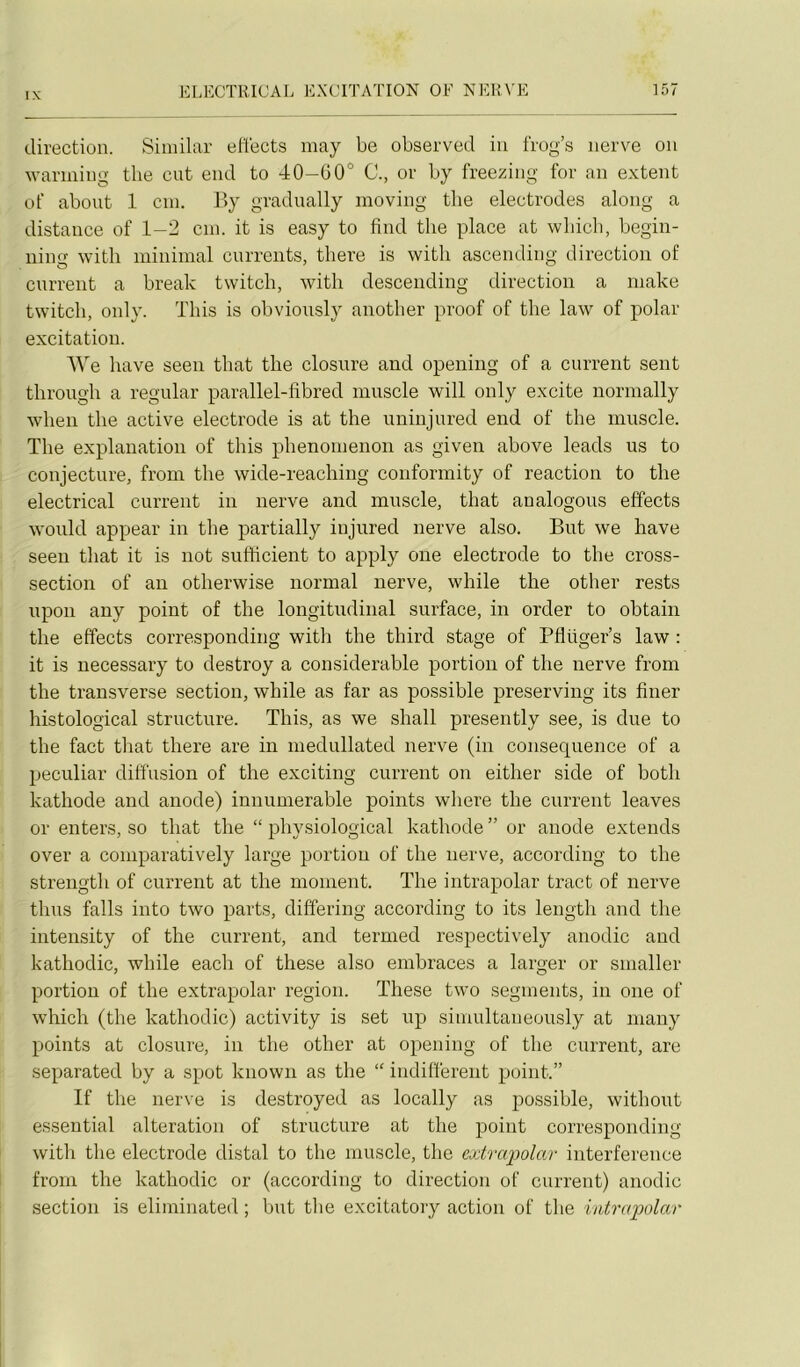 direction. Siniilar ellects inay be observed iii frog’s iierve on wariiiing tlie eut end to 40-60° C., or by freezing for an extent of about 1 cm. By gradually moving tlie électrodes along a distance of 1—2 cm. it is easy to find tlie place at wbicb, begin- ning witli minimal currents, tliere is witli ascending direction of current a break twitch, with descending direction a make twitch, only. This is obviously anotber proof of the law of polar excitation. l\^e bave seen tbat tlie closure and openiiig of a current sent tbrough a regular parallel-fibred muscle will only excite normally when tlie active electrode is at the uninjured end of the muscle. The explanation of this phenonienon as given above leads us to conjecture, from the wide-reaching conformity of reaction to the electrical current in nerve and muscle, that analogous effects would appear in the partially iujured nerve also. But we hâve seeii that it is not sutticient to apply one electrode to the cross- section of an otherwise normal nerve, while the other rests upon any point of the longitudinal surface, in order to obtain the effects corresponding with the third stage of Pflüger’s law : it is necessary to destroy a considérable portion of the nerve from the transverse section, while as far as possible preserving its finer histological structure. This, as we shall presently see, is due to the fact that there are in medullated nerve (in conséquence of a peculiar diffusion of the exciting current on either side of both kathode and anode) innumerable points where the current leaves or enters, so that the “ physiological kathode ” or anode extends over a comparatively large portion of the nerve, according to the strength of current at the moment. The intrapolar tract of nerve thus falls into two parts, differing according to its length and the intensity of the current, and termed respectively anodic and kathodic, while each of these also embraces a larger or smaller portion of the extrapolar région. These two segments, in one of which (the kathodic) activity is set up simultaneously at many points at closure, in the other at opening of tlie current, are separated by a spot known as the “ indifferent point.” If the nerve is destroyed as locally as possible, without essential alteration of structure at the point corresponding with the electrode distal to the muscle, the extrcqiolar interférence from the kathodic or (according to direction of current) anodic section is eliminated ; but the excitatory action of the intrapolar