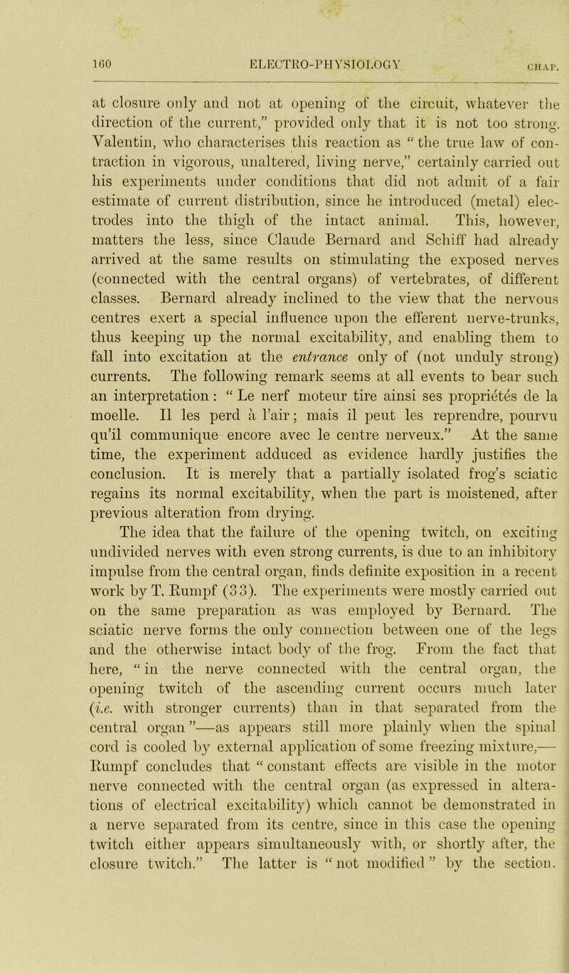 IGO ELECTRO-r H ’i'SIOI.OCx^’ CJIAP. at closure oiily ami not at opeiiiiig of tlie circuit, wliatever tlie direction of tlie current,” provicled only tliat it is not too strong. Valentin, who characterises tins reaction as “tlie true law of con- traction in vigorous, unaltered, living nerve,” certainly carried ont liis experiments nnder conditions tliat did not admit of a fair estimate of current distribution, since lie introduced (métal) élec- trodes into tlie tliigli of tlie intact animal. Tliis, liowever, matters tlie less, since Claude Bernard and Schiff liad already arrived at tlie saine results on stimulating tlie exposed nerves (connected witli the central organs) of vertebrates, of different classes. Bernard already inclined to the view tliat tlie nervoiis centres exert a spécial influence upon tlie efferent nerve-trunks, tliiis keeping up the normal excitability, and enabling them to fall into excitation at the entrance only of (not unduly strong) currents. The following remark seems at ail events to bear such an interprétation : “ Le nerf moteur tire ainsi ses propriétés de la moelle. Il les perd à l’air ; mais il peut les reprendre, pourvu qu’il communique encore avec le centre nerveux.” At the sanie time, the experiment addiiced as evidence liardly justifies the conclusion. It is merely tliat a partially isolated frog’s sciatic regains its normal excitability, when the part is moistened, after préviens alteration from drying. The idea that the failure of the opening twitch, on exciting undivided nerves with eveii strong currents, is due to an inhibitory impulse from the central organ, finds definite exposition in a recent Work by T. Eumpf (33). The experiments were niostly carried ont ou the sanie préparation as was employed by Bernard. The sciatic nerve fornis the only connection between one of the legs and the otherwise intact body of the frog. From the fact tliat here, “ in the nerve connected with the central organ, the opening twitch of the ascending current occurs iiiucli later {i.e. with stronger currents) than in that separated from the central organ ”—as appears still more plainly when the spinal cord is cooled by external application of sonie freezing mixture,— Eumpf concludes that “ constant effects are visible in the iiiotor nerve connected with the central organ (as expressed in altera- tions of electrical excitability) which cannot be denionstrated in a nerve separated from its centre, since in tins case the opening twitch either appears simultaneously with, or shortly after, the closure twitch.” The latter is “not modified ” by the section.
