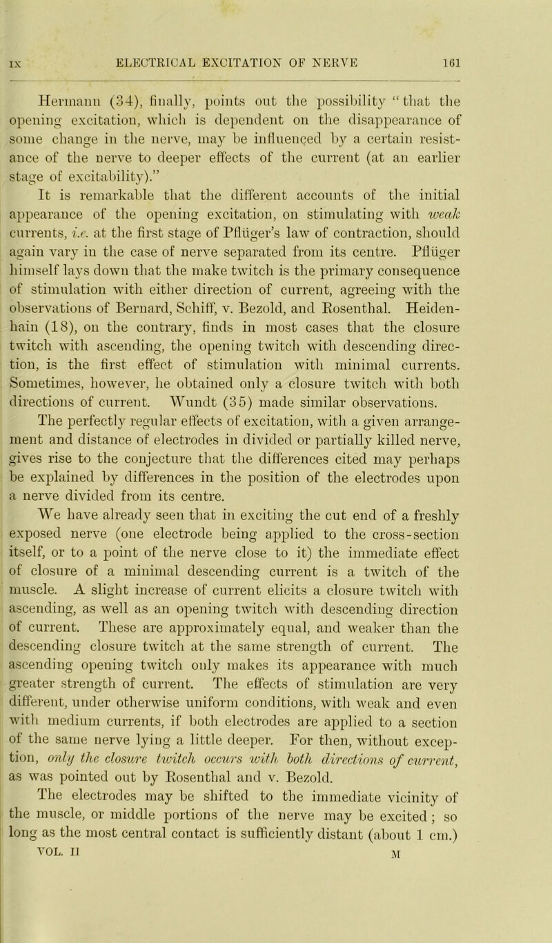 Hermann (34), tinally, points ont the possibility “ tliat the opening excitation, wliicli is dépendent on tlie disappearance of sonie change in the nerve, may be inüuençed liy a certain résist- ance of the nerve to deeper effects of the current (at an earlier stage of excitability).” It is remarkable that the different acconnts of tlie initi.al appearance of the opening excitation, on stimulating with loeak eurrents, i.e. at the first stage of PHüger’s law of contraction, slionld again vary in the case of nerve separated from its centre. Pflüger hiinself lays down that the make twitch is the primary conséquence of stimulation with either direction of current, agreeing with the observations of Bernard, Schiff, v. Bezold, and Eosenthal. Heiden- hain (18), on the contrary, finds in most cases that tlie closure twitch with ascending, the opening twitch with descending direc- tion, is the first effect of stimulation with minimal eurrents. Sometimes, however, lie obtained only a closure twitch with both directions of current. Wundt (35) made similar observations. The perfectly regular effects of excitation, witli a given arrange- ment and distance of électrodes in divided or partially killed nerve, gives rise to the conjecture that the différences cited may perhaps be explained by différences in the position of the électrodes upon a nerve divided from its centre. We hâve already seen that in exciting the eut end of a freshly exposed nerve (one electrode being applied to the cross-section itself, or to a point of the nerve close to it) the immédiate effect of closure of a minimal descending current is a twitch of the muscle. A slight increase of current elicits a closure twitch with ascending, as well as an opening twitch with descending direction of current. These are approximately equal, and weaker than the descending closure twitch at the sanie strength of current. The ascending opening twitch only makes its appearance wdth much greater strength of current. The effects of stimulation are very different, under otherwise uniforni conditions, witli weak and even with medium eurrents, if both électrodes are applied to a section of the sanie nerve lying a little deeper. For then, without excep- tion, only the closure hoitch occurs ivitli loth directions of current, as was pointed ont by Rosentlial and v. Bezold. The électrodes may be shifted to the immédiate vicinity of the muscle, or middle portions of tlie nerve may be excited ; so long as the most central contact is suflficiently distant (about 1 cm.) VOL. Il M