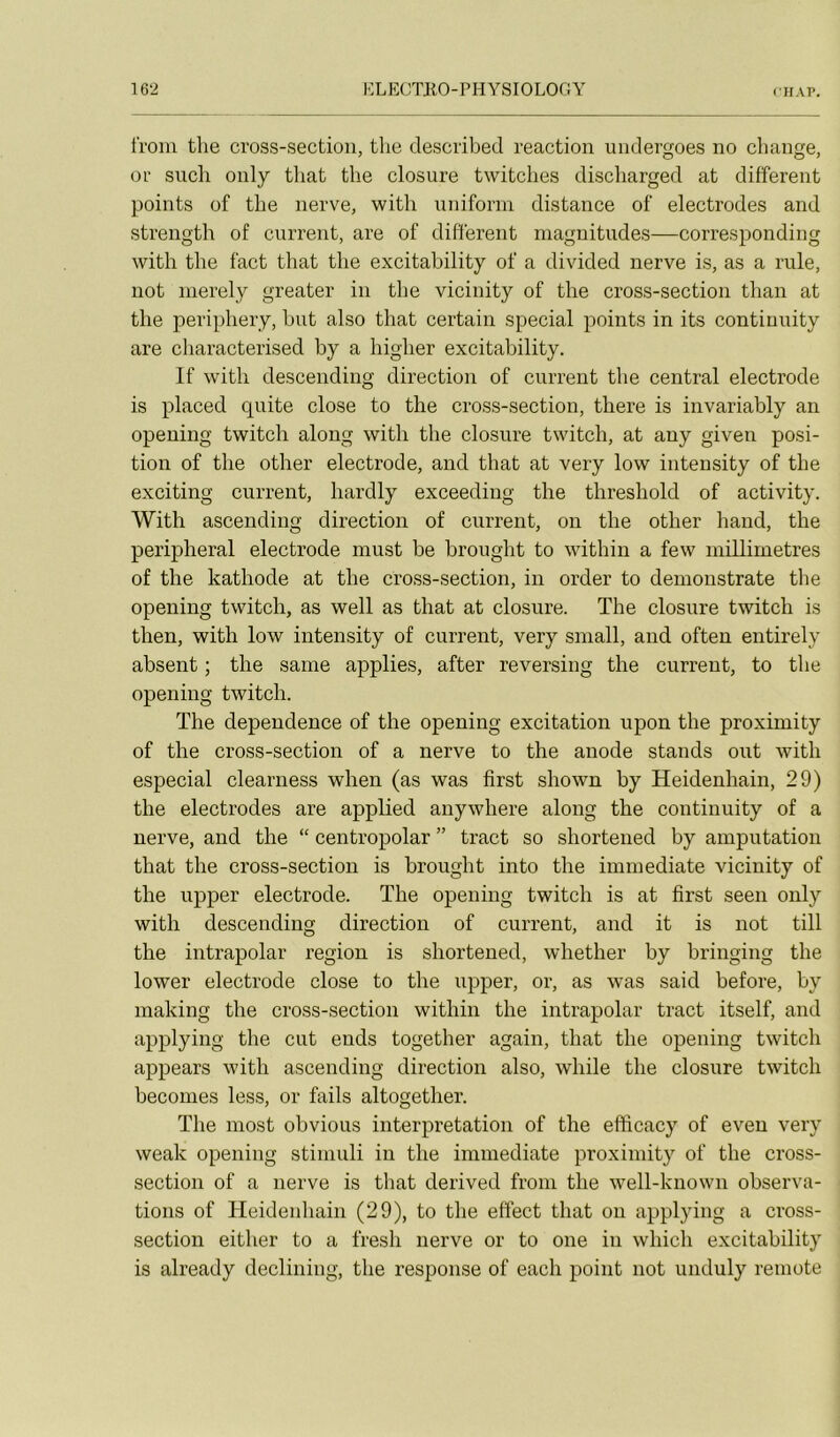 froni tlie cross-section, the described reaction undergoes no change, or such only that the closure twitches discharged at different points of the nerve, with uniforin distance of électrodes and strength of current, are of different magnitudes—corresponding with the fact that the excitahility of a divided nerve is, as a rule, not nierely greater in the vicinity of the cross-section than at the periphery, hut also that certain spécial points in its continuity are characterised hy a higher excitahility. If with descending direction of current the central electrode is placed quite close to the cross-section, there is invariahly an opeuing twitch along with the closure twitch, at any given posi- tion of the other electrode, and that at very low intensity of the exciting current, hardly exceeding the threshold of activity. With ascending direction of current, on the other hand, the peripheral electrode must he hrought to within a few millimétrés of the kathode at the cross-section, in order to demonstrate the opening twitch, as well as that at closure. The closure twitch is then, with low intensity of current, very small, and often entirely absent ; the same applies, after reversing the current, to the opening twitch. The dependence of the opening excitation upon the proximity of the cross-section of a nerve to the anode stands ont with especial clearness when (as was first shown by Heidenhain, 29) the électrodes are applied anywhere along the continuity of a nerve, and the “ centropolar ” tract so shortened by amputation that the cross-section is hrought into the immédiate vicinity of the upper electrode. The opening twitch is at first seen only with descending direction of current, and it is not till the intrapolar région is shortened, whether by bringing the lower electrode close to the upper, or, as was said before, hy making the cross-section within the intrapolar tract itself, and applying the eut ends together again, that the opening twitch appears with ascending direction also, while the closure twitch hecomes less, or fails altogether. The most obvions interprétation of the efficacy of even very weak opening stimuli in the immédiate proximity of the cross- section of a nerve is that derived from the well-known observa- tions of Heidenhain (29), to the effect that on applying a cross- section either to a fresh nerve or to one in which excitahility is already declining, the response of each point not unduly remote