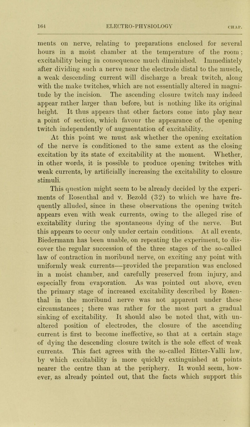 nients on nerve, relating to préparations enclosed for several hours in a moist cbaniber at tlie température of the room ; excitaljüity being iu conséquence mucb diniinislied. Immediately after dividing sucb a nerve near the electrode distal to the muscle, a weak descending current will discharge a break twitch, along with the make twitches, which are not essentially altered in magni- tude by the incision. ïhe ascending closure twitch may indeed apj)ear rather larger than before, but is iiothing like its original height. It tlius appears that other factors corne into play near a point of section, which favour the appearance of the opening twitch independently of augmentation of excitability. At this point we must ask whether the opening excitation of the nerve is conditioned to the saine extent as the closins; excitation by its State of excitability at the moment. Whether, in other words, it is possible to produce opening twitches with weak currents, by artificially increasing the excitability to closure stimuli. This question might seem to be already decided by the experi- inents of llosenthal and v. Bezold (32) to which we hâve fre- quently alluded, since in these observations the opening twitch appears even with weak currents, owing to the alleged rise of excitability during the spontaneous dying of the nerve. But this appears to occur only uuder certain conditions. At ail events, Biedermann has been unable, on repeating the experiment, to dis- cover the régulai’ succession of the three stages of the so-called law of contraction in inoribund nerve, on exciting any point with uniformly weak currents—provided the préparation was enclosed in a moist chamber, and carefully preserved from injury, and especially from évaporation. As was pointed ont above, even the priniary stage of increased excitability described by Eosen- thal in the inoribund nerve was not apparent under these circumstances ; there was rather for the most part a graduai sinking of excitability. It should also be iioted that, with un- altered position of électrodes, the closure of the ascending current is first to beconie ineffective, so that at a certain stage of dying the descending closure twitch is the sole effect of weak currents. This fact agréés with the so-called Eitter-Yalli law, by which excitability is more quickly extinguished at points nearer the centre than at the periphery. It would seem, how- ever, as already pointed out, that the facts which support this