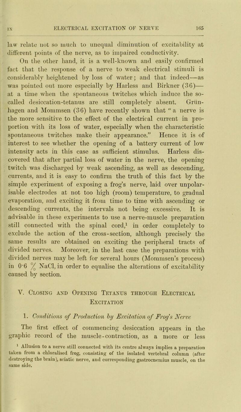 law relate iiot so iiiucli to uiiequal diiuinutioii of excitability at different points of tlie nerve, as to iinpaired conductivity. On tlie other liand, it is a well-known and easily confirmed fact tliat tlie response of a nerve to weak electrical stimuli is considerably beightened by loss of water ; and tliat indeed—as was poiuted ont more especially by Harless and Birkner (36)— at a time when the spontaneous twitches wliich induce the so- called desiccation-tetanus are still completely absent. Grün- hagen and Mommsen (36) bave recently sbown tliat “a nerve is tlie more sensitive to the effect of the electrical current in pro- portion with its loss of water, especially when the characteristic spontaneous twitches make their appearance.” Hence it is of interest to see whether the opening of a battery current of low intensity acts in this case as sufficient stimulus. Harless dis- covered tliat after partial loss of water in the nerve, the opening twitch was discharged by weak ascending, as well as descending, currents, and it is easj' to confirm the truth of this fact by the simple experiment of exposing a frog’s nerve, laid over unpolar- isable électrodes at not too high (room) température, to graduai évaporation, and exciting it from time to time with ascending or descending currents, the intervals not being excessive. It is advisable in these experinients to use a nerve-muscle préparation still connected with the spinal cord,^ in order completely to exclude the action of the cross-section, although precisely the saine resiilts are obtained on exciting the peripheral tracts of divided nerves. Moreover, in the last case the préparations with divided nerves raay be left for several hours (Mommsen’s process) in 0'6 ^ ISTaCl, in order to equalise the alterations of excitability caused by section. V. Closing and Opening Tetanus through Electrical Excitation 1. Conditions of Production by Excitation of Frofs Nerve The first effect of commencing desiccation appears in the graphie record of the muscle-contraction, as a more or less * Allu.sion to a nerve still connected with its centre aiwaj's implies a préparation taken from a chloralised frog, consisting of tlie isolated vertébral column (after «lestroying the brain), sciatic nerve, and corresponding gastroenemius muscle, on the sarae side.