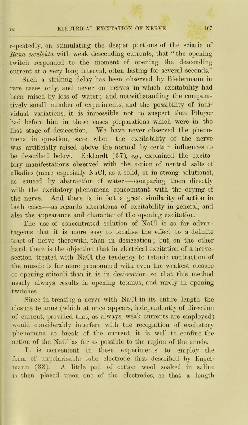 repeatedly, on stiniulating the deeper portions of tlie sciatic of Bana csculenta witli weak descending cnrrents, that “ the opening twitch responded to the moment of opening the descending carrent at a very long interval, often lasting for several seconds.” Snch a striking delay has been observed by Biedermann in rare cases only, and never on nerves in which excitability had been raised by loss of water ; and notwithstanding the compara- tively sniall number of experiments, and the possibility of indi- vidual variations, it is impossible not to suspect that rflüger had before him in these cases préparations which were in the first stage of desiccation. We hâve never observed the pheno- mena in question, save when the excitability of the nerve was artificially raised above the normal by certain influences to be described below. Eckhardt (37), e.rj., explained the excita- tory manifestations observed with the action of neutral salts of alkalies (more especially NaCl, as a solid, or in strong solutions), as caused by abstraction of water—comparing them directly with the excitatory phenomena concomitant with the drying of the nerve. And there is in fact a great similarity of action in both cases—as regards alterations of excitability in general, and also the appearance and character of the opening excitation. The use of concentrated solution of NaCl is so far advan- tageous that it is more easy to localise the effect to a definite tract of nerve therewith, than in desiccation ; but, on the other haud, there is the objection that in electrical excitation of a nerve- section treated with NaCl the tendency to tétanie contraction of the muscle is far more pronounced with even the weakest closure or opening stimuli than it is in desiccation, so that this method nearly always results in opening tetanus, and rarely in opening twitches. Silice in treating a nerve with IsTaCl in its entire length the closure tetanus (which at once appears, independently of direction of carrent, provided that, as always, weak cnrrents are employée!) would consideraVjly interfère with the récognition of excitatory phenomena at break of the carrent, it is well to confine the action of tlie NaCl as far as possible to the région of the anode. It is convenient in these experiments to employ the forin of unpolarisable tube electrode first described by Engel' manu (38). A little pad of cotton wool soaked in saline is then placed upon one of the électrodes, so that a length