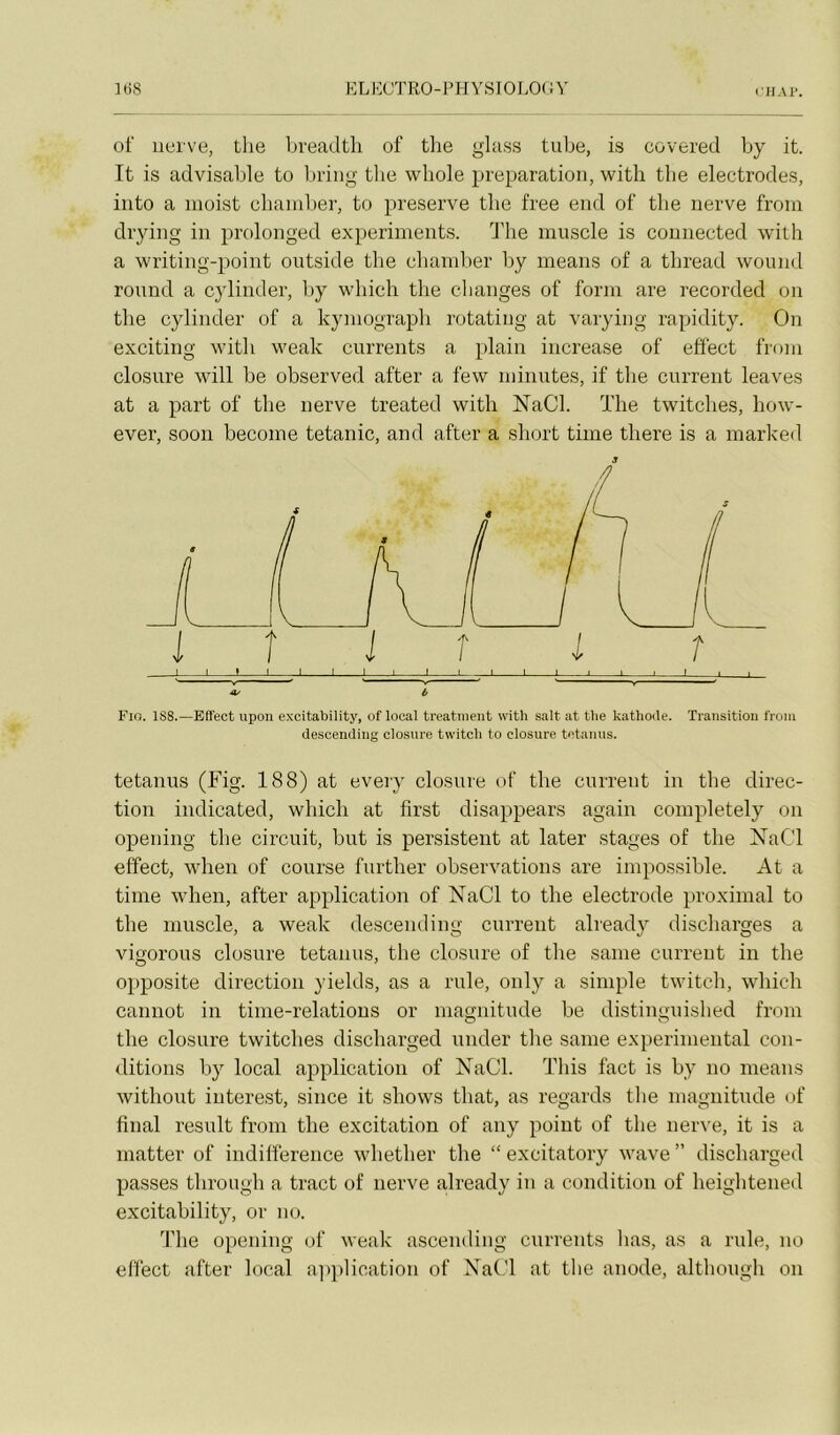 ril.u>. of iiei've, the breadtli of tlie glass tube, is covered by it. It is advisable to liriiig the whole préparation, witli tlie électrodes, iiito a moist chainber, to preserve the free end of the nerve froin drying in prolonged experiments. d'he muscle is counected with a writing-point outside tbe cbamlier by ineans of a tbread wound round a cylinder, by which tlie clianges of form are recorded on tbe cylinder of a kyniograpli rotatiug at varying rapidity. On exciting witb weak currents a plain increase of eôect froni closure will be observed after a few minutes, if tbe current leaves at a part of the nerve treated with NaCl. The twitches, how- ever, soon become tétanie, and after a short time there is a marked clescencliiig closure twitch to closure tetauus. tetanus (Fig. 188) at every closure of the current in the direc- tion indicated, which at first disappears again completely on opening the circuit, but is persistent at later stages of the XaCl effect, when of course further observations are impossible. At a time when, after application of NaCl to the electrode proximal to the muscle, a weak descend ing current already discharges a vigorous closure tetanus, the closure of the saine current in the opposite direction yields, as a riile, only a simple twitch, which cannot in time-relations or magnitude be distinguished from the closure twitches discharged under the sanie experimental con- ditions by local application of NaCl. This fact is by no means without interest, since it shows that, as regards the magnitude <if final resuit from the excitation of any point of the nerve, it is a matter of indifférence whether the “ excitatory wave ” discharged passes through a tract of nerve already in a condition of heightened excitability, or no. The opening of weak ascending cnrrents lias, as a riile, no effect after local application of NaCl at the anode, althougli on