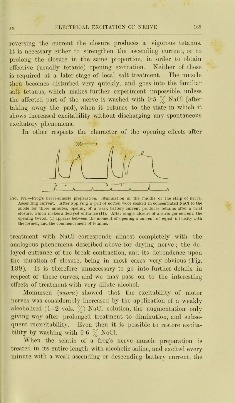 revei'siug tlie current tlie closure produces a vigorous tetaiius. It is iiecessary eitlier to streiigtlien the ascending curreiit, or to proloiig tlie closure iu the saine proportion, in order to obtain effective (usuallj tétanie) opeiiing excitation. Neitlier of tliese is recpiired at a later stage of local sait treatinent. The muscle then beconies disturbed very quickly, and goes into the faiiiiliar sait tetauus, which inakes further experiment impossible, uiiless the affected part of the nerve is washed with 0'5 ^ NaCl (after taking away the pad), wheii it returns to the state in which it shows iiicreased excitability without dischargiiig any spoiitaneous excitatory phenomena. In otlier respects the character of the opening effects after >77^ î- Fig. 189.—Frog's nerve-muscle préparation. Stimulation in the inidclle of the .strip of nerve. Ascending current. After applying a pad of cotton wool soaked in concentrated NaCl to the anode for three minutes, opening of a weak battery current produces tetauus after a brief closure, which makes a delayed entrance (II). After single closure of a stronger current, the opening twitch (1) appears between the moment of opening a current of equal intensity with the former, and the commencement of tetanus. treatment with NaCl corresponds almost completely with the analogous phenomena described above for drying nerve ; the de- layed entrance of the break contraction, and its dependence iipon the duration of closure, being in most cases very obvions (Fig. 189). It is therefore unnecessary to go into further details in respect of these curves, and we may pass on to the interestiiig effects of treatment with very dilute alcohol. Mommsen {supra) showed that the excitability of iiiotor nerves was considerably increased by the application of a weakly alcoholised (1—2 vols. ^) NaCl solution, the augmentatiou only giving way after proloiiged treatment to diminution, and subsé- quent inexcitability. Even then it is possible to restore excita- bility by washing with 0‘6 % NaCl. When the sciatic of a frog’s nerve-muscle préparation is treated in its entire length with alcoholic saline, and excited every minute with a weak ascending or descendiiig battery current, the