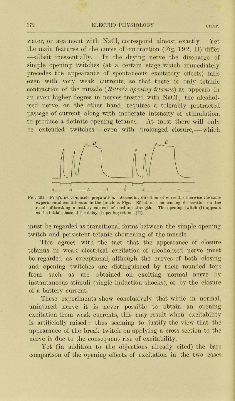 CHAP. water, or treatiiieiit witli NaCl, correspond alinost exactly. Yet the main features of the curve of contraction (Fig. 192, II) diffcr —albeit inessentially. In the drying nerve tlie discliarge of simple opening twitches (at a certain stage wliicli immediately précédés the appearance of spontaneous excitatory effects) fails even witb very weak currents, so tirât there is only tétanie contraction of the muscle {Ritters 0])cning tetanus) as appears in an even higlier degree in nerves treated with rSTaCl ; the alcohol- ised nerve, on the other hand, requires a tolerably protracted passage of current, along with moderate intensity of stimulation, to produce a definite opening tetanus. At most there will only be extended twitches — even with prolonged closure,—which h A A A J A /I f- Fig. 192.—Frog’s iierve-niuscle préparation. AsceiuUng direction of current, otherwise tlie saine experimental conditions as in the préviens Figs. Effect of commencing desiccation on the resuit of breaking a battery cuiTent of medium strength. The opening twitch (I) appears as the initial phase of the delayed opening tetanus (II). inust be regarded as transitional forms between the simple opening twitch and persistent tétanie shortening of the muscle. Tins agréés with the fact that the appearance of closure tetanus in weak electrical excitation of alcoholised nerve must be regarded as exceptional, although the curves of both closing and opening twitches are distinguished by their rounded tops frorn such as are obtained on exciting normal nerve by instantaneous stimuli (single induction shocks), or by the closure of a battery current. These experiments show conclusively that while in normal, irninjured nerve it is never possible to obtain an opening excitation from weak currents, tins may resuit wheu excitability is artificially raised : thus seeming to justify the view that the appearance of the break twitch on applying a cross-section to the nerve is due to the conséquent rise of excitability. Yet (in addition to the objections already cited) the bare comparison of the opening effects of excitation in the two cases