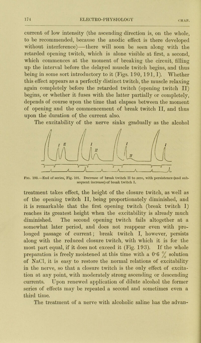 IIIAP. current of low intensity (tlie ascendiiig direction is, on tlie whole, to be reconiinended, becanse tlie anodic effect is there developed witbout interférence)—there will soon be seeu along witli the retarded opening twitcb, wliich is alone visible at lîrst, a second, whicli commences at the moment of breakiurf the circuit, lilliim iip the interval before the delayed muscle twitch begins, and thus being in some sort introductory to it (Figs. 190, 191,1). Whether tins effect appears as a perfectly distinct twitch, the muscle relaxing again completely before the retarded twitch (opening twitch II) begins, or whether it fuses with the latter partially or completely, dépends of course upon the time that elapses between the moment of opening and the commencement of break twitch II, and thus upon the duration of the current also. The excitability of the uerve sinks gradually as the alcohol Fig. 193.—Eud of sériés, Fig. 191. Decrease of break twitch II to zéro, witli persistence (and sub- séquent increase) of break twitcli I. treatment takes effect, the height of the closure twitch, as well as of the opening twitch II, being proportionately diminished, and it is reniarkable that the first opening twitch (break twitch I) reaches its greatest height when the excitability is already much diminished. The second opening twitch fails altogether at a somewhat later period, and does not reappear even with pro- longed passage of current ; break twitch I, however, jiersists along with the reduced closure twitch, with which it is for the most part equal, if it does not exceed it (Fig. 193). If the whole préparation is freely moistened at tins time with a 0’6 ^ solution of NaCl, it is easy to restore the normal relations of excitability in the iierve, so that a closure twitch is tlie only effect of excita- tion at any point, with moderately strong ascending or descending currents. Upon renewed application of dilute alcohol the former sériés of effects inay be repeated a second and sonietimes even a third time. The treatment of a nerve with alcoholic saline bas the advan-