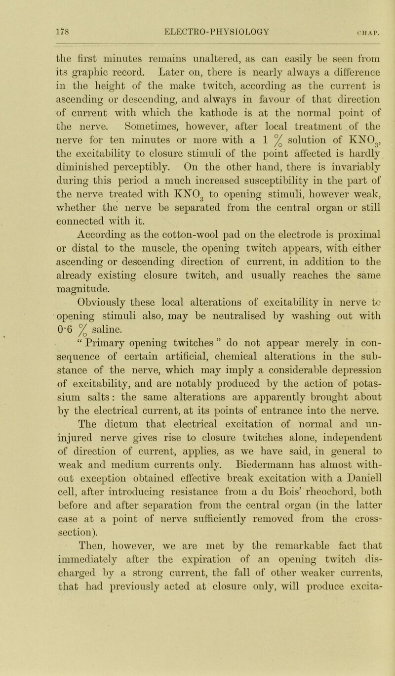 tlie Hrst niiiintes reniuins unaltered, as caii easily Ije seen from its graphie record. Later on, there is nearly alvvays a différence in tlie heiglit of the niake twitcli, according as the cnrrent is ascending or descending, and always in favonr of that direction of cnrrent with wliich the kathode is at the normal point of the nerve. Soinetimes, however, after local treatment. of the nerve for ten minutes or more with a 1 ^ solution of KNO^, the excitability to closure stimuli of the point affected is hardly diminished perceptibly. On the other hand, there is invariably during tins period a much increased snsceptibility in the part of the nerve treated with KNO^ to opening stimuli, however weak, whether the nerve be separated from the centi’al organ or still connected with it. According as the cotton-wool pad on the electrode is proximal or distal to the muscle, the opening twitch appears, with either ascending or descending direction of current, in addition to the already existing closure twitch, and usually reaches the saine magnitude. Obviously these local alterations of excitability in nerve te opening stimuli also, may be neutralised by washing ont with 0'6 ^ saline. “ Primary opening twitclies ” do not appear merely in con- séquence of certain artificial, Chemical alterations in the sub- stance of the nerve, which may imply a considérable dépréssion of excitability, and are notably produced by the action of potas- sium salts : the same alterations are apparently brought about by the electrical current, at its points of entrance into the nerve. The dictum that electrical excitation of normal and un- injured nerve gives rise to closure twitclies alone, independeiit of direction of current, applies, as we bave said, in general to weak and medium currents only. Biedermanu lias almost with- out exception obtained effective break exeitation with a Daniell cell, after introdiicing résistance from a du Bois’ rheochord, botli before and after séparation from the central organ (in the latter case at a point of nerve sufficiently reinoved from the cross- section). Then, however, we are met by the remarkable fact that imniediately after the expiration of an opening twitch dis- charged by a strong current, the fall of other weaker currents, that had previously acted at closure only, will produce excita-