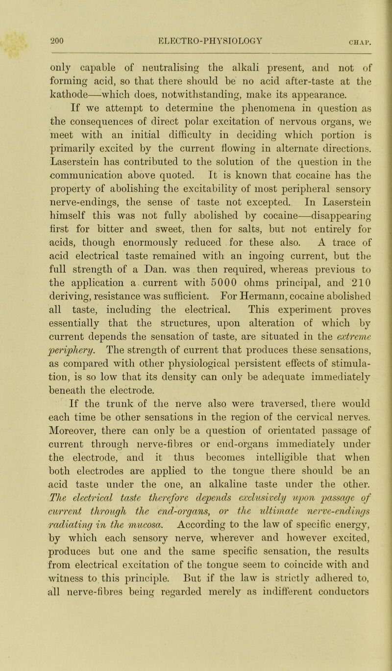 C'HAP. only capable of neutralising the alkali présent, and not of forming acid, so tliat there should be no acid after-taste at the katliode—whicli does, notwithstanding, inake its appearance. If we atteinpt to détermine the phenomena in question as the conséquences of direct polar excitation of nervous organs, we meet with an initial difficulty in deciding which portion is primarily excited by the current dowing in alternate directions. Laserstein has contributed to the solution of the question in tlie communication above quoted. It is known that cocaine has the property of abolishing the excitability of most peripheral sensory nerve-endings, the sense of taste not excepted. In Laserstein himself this was not fully abolished by cocaine—disappearing hrst for bitter and sweet, then for salts, but not entirely for acids, though enormously reduced for these also. A trace of acid electrical taste remained with an ingoing current, but the full strength of a Dan. was then required, whereas previous to the application a current with 5000 ohms principal, and 210 deriving, résistance was sufficient. For Hermann, cocaine abolished ail taste, including the electrical. This experiment proves essentially that the structures, upon alteration of which by current dépends the sensation of taste, are situated in the extrême peripliery. The strength of current that produces these sensations, as compared with other physiological persistent effects of stimula- tion, is so low that its density can only be adéquate immediately beneatli the electrode. If the trunk of the nerve also were traversed, tliere would each time be other sensations in the région of the cervical nerves. Moreover, there can only be a question of orientated passage of current through nerve-fibres or end-organs immediately under the electrode, and it thus becomes intelligible that when both électrodes are applied to the tongue there should be an acid taste under the one, an alkaline taste under the other. The electrical taste therefore dépends cxdusively upon passage of current through the end-organs, or the tdtimate nerve-endings radiating in the mucosa. According to the law of spécifie energy, by which each sensory nerve, wherever and however excited, produces but one and the saine spécifie sensation, the results from electrical excitation of the tongue seem to coincide with and witness to this principle. But if the law is strictly adhered to, ail nerve-fibres being regarded merely as indiffèrent conductors