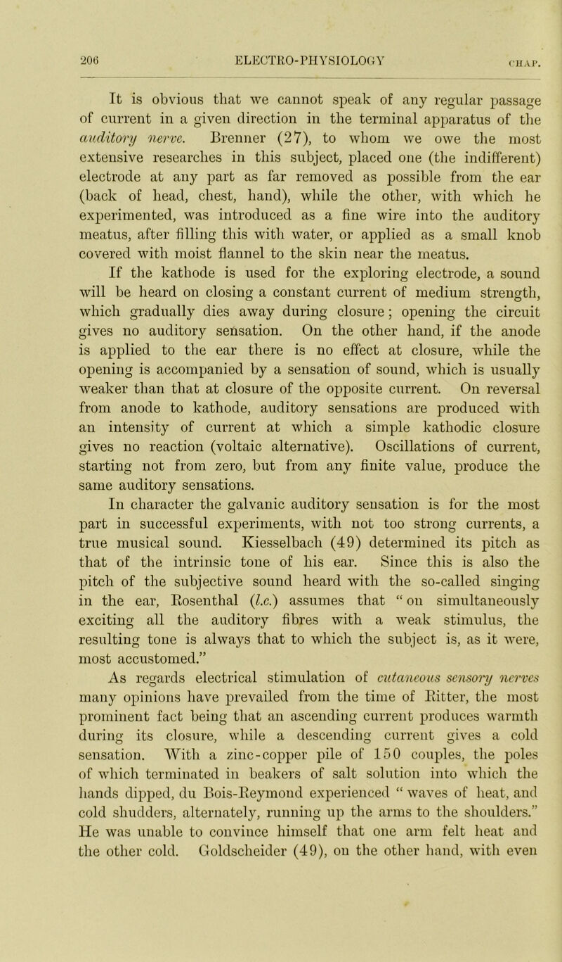 flIAI’. It is obvions tliat we caiinot speak of any regular passage of current in a giveii direction in the terminal apparatus of the cmditorij nerve. Brenner (27), to whom we owe the most extensive researches in tliis snbject, placeci one (the indifferent) electrode at any part as far removed as possible from the ear (back of head, chest, hand), while the other, with which he experimented, was introduced as a fine wire into the auditory meatus, after fîlling this with water, or applied as a small knob covered with nioist flannel to the skin near the meatus. If the kathode is used for the exploring electrode, a Sound will be heard on closing a constant current of medium strength, which gradually dies away during closure ; opening the circuit gives no auditory sensation. On the other hand, if the anode is applied to the ear there is no effect at closure, while the opening is accompanied by a sensation of Sound, which is usually weaker than that at closure of the opposite current. On reversai from anode to kathode, auditory sensations are produced with an intensity of current at which a simple kathodic closure gives no reaction (voltaic alternative). Oscillations of current, starting not from zéro, but from any finite value, produce the saine auditory sensations. In character the galvanic auditory sensation is for the most part in successful experiments, with not too strong currents, a true musical sound. Kiesselbach (49) determined its pitch as that of the intrinsic tone of his ear. Since this is also the pitch of the subjective sound heard with the so-called singing in the ear, Eosentlial (7c.) assumes that “ on simultaneously exciting ail the auditory fibres with a weak stimulus, the resulting tone is always that to which the snbject is, as it were, most accustomed.” As regards electrical stimulation of cutancous scnsory ncrves many opinions bave prevailed from the tinie of Piitter, the most prominent fact being that an ascending current produces warmth during its closure, while a descending current gives a cold sensation. AVith a zinc-copper pile of 150 couples, the pôles of which terminated in beakers of sait solution into which the liands dipped, du Bois-Keymoud experienced “ waves of beat, and cold shudders, alternately, running up the arms to the shoulders.” He was unable to convince himself that one arm felt beat and the other cold. Goldscheider (49), on the other hand, with even