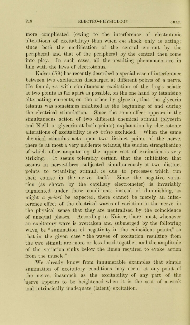 CIIAP. more complicated (owing to tlie interférence of electrotonic alterations of excitability) tlian wheii one sliock only is acting ; since both tbe modification of the central current by tlie periplieral and tliat of tbe peripheral by tbe central tben corne into play. In sucb cases, ail tlie resnlting pbenomena are in line witb tbe laws of electrotonns. Kaiser (59) bas recently described a spécial case of interférence between two excitations discbarged at difierent points of a nerve. He found, i.e. witb simultaneous excitation of tbe frog’s sciatic at two points as far apart as possible, on tbe one band by tetanising alternating currents, on tbe otber by glycerin, tbat tbe glycerin tetanus was sometimes inbibited at tbe beginning of and dnring tbe electrical stimulation. Since tbe sanie effect appears in tbe simultaneous action of two different cbemical stimuli (glycerin and KaCl, or glycerin at botb points), explanation by electrotonic alterations of excitability is ah initia excluded. Wben tbe same cbemical stimulus acts upon two distinct points of tbe nerve, tbere is at rnost a very moderate tetanus, tbe sudden strengtbening of wbicb after amputating tbe upper seat of excitation is very striking. It seenis tolerably certain tbat tbe inhibition tbat occurs in nerve-fibres, subjected simultaneously at two distinct points to tetanising stimuli, is due to processes wbicb run tbeir course in tbe nerve itself. Since tbe négative varia- tion (as sbown by tbe capillary electrometer) is invariably augmented under tbese conditions, instead of diminisbing, as migbt a priori be expected, tbere cannot be merely an inter- férence effect of tbe electrical waves of variation in tbe nerve, in tbe pbysical sense tbat tbey are neutralised by tbe coincidence of unequal phases. According to Kaiser, tbere must, wbenever an excitatory wave is overtaken and submerged by tbe following wave, be “ summation of negativity in the coincident points,” so tbat in tbe given case “ tbe waves of excitation resnlting froni tbe two stimuli are more or less fused togetber, and tbe amplitude of tbe variation sinks below tbe linien required to evoke action from tbe muscle.” We already know from innumerable examples tbat simple summation of excitatory conditions may occur at any point of tbe nerve, inasmucb as tbe excitability of any part of tbe *iierve appears to be beigbtened wben it is tbe seat of a weak and intrinsically inadéquate (latent) excitation.