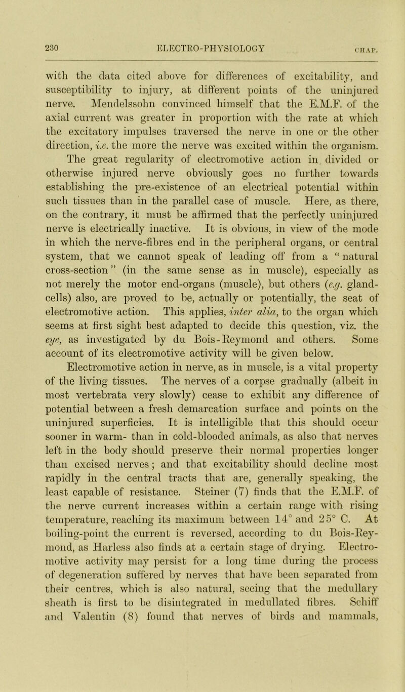 CHAV. with tlie data cited above for différences of excitability, and snsceptibility to injury, at different points of the uninjured nerve. JMendelssohn convinced hiinself that the E.M.F. of the axial carrent was greater in proportion with the rate at which the excitatory impulses traversed the nerve in one or the other direction, i.c. the more the nerve was excited within the organism. The great regularity of electromotive action in divided or otherwise injured nerve obvionsly goes no further towards establishing the pre-existence of an electrical potential within such tissues than in the parallel case of muscle. Here, as there, on the contrary, it must be affirmed that the perfectly uninjured nerve is electrically inactive. It is obvions, in view of the mode in which the nerve-fibres end in the peripheral organs, or central System, that we cannot speak of leading off from a “ natural cross-section ” (in the saine sense as in muscle), especially as not merely the motor end-organs (muscle), but others (e.[/. gland- cells) also, are proved to be, actually or potentially, the seat of electromotive action. This applies, inter alia, to the organ which seems at fîrst sight best adapted to décidé this question, viz. the eye, as investigated by du Bois-Eeymond and others. Some account of its electromotive activity will be given below. Electromotive action in nerve, as in muscle, is a vital property of the living tissues. The nerves of a corpse gradually (albeit in most vertebrata very slowly) cease to exhibit any différence of potential between a fresh démarcation surface and points on the uninjured superficies. It is intelligible that this should occur sooner in warm- than in cold-blooded animais, as also that nerves left in the body should preserve their normal properties longer than excised nerves ; and that excitability should décliné most rapidly in the central tracts that are, generally speaking, the least capable of résistance. Steiner (7) finds that the E.M.F. of the nerve current increases within a certain range with rising température, reaching its maximum between 14° and 25° C. At boiling-point the current is reversed, according to du Bois-Eey- mond, as Harless also finds at a certain stage of drying. Electro- motive activity niay persist for a long time during the process of degeneration suffered by nerves that hâve been separated from their centres, which is also natural, seeing that the medullary slieath is first to be disintegrated in medullated fibres. Schiff and Valentin (8) found that nerves of birds and mammals.