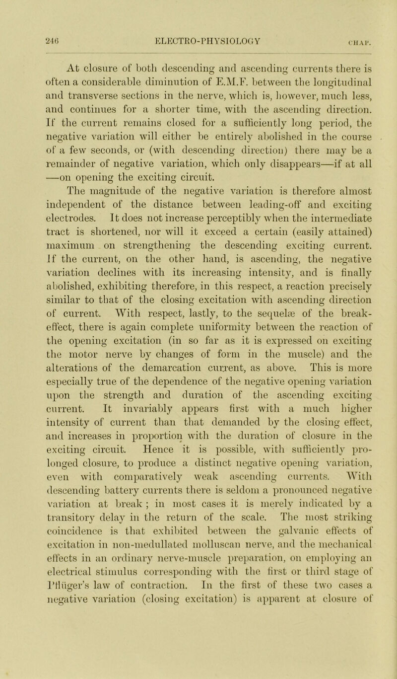 CH AT. At closure of botli descendiiig and ascendiiig cun’ents there is often a considérable diminution of E.M.F. l)etween tbe longitudinal and transverse sections in tbe nerve, wliicli is, bovvever, niuch less, and continues for a shorter tinie, witli tbe ascending direction. If the current reniains closed for a sufficiently long period, the négative variation will eitlier l)e entirely abolislied in the course of a few seconds, or (with descending direction) there niay be a remainder of négative variation, which only disappears—if at ail —on opening the exciting circuit. The magnitude of the négative variation is therefore almost independent of the distance between leading-off and exciting électrodes. It does not increase perceptibly when the intermediate tract is shortened, nor will it exceed a certain (easily attained) maximum on strengthening the descending exciting current. If the current, on the other hand, is ascending, the négative \'ariation déclinés with its increasing intensity, and is finally aljolished, exhibiting therefore, in this respect, a reaction precisely similar to tbat of the closing excitation with ascending direction of current. With respect, lastly, to the secpielæ of the break- effect, there is again complété uniformity between the reaction of the opening excitation (in so far as it is expressed on exciting the inotor nerve by changes of forni in the muscle) and the alterations of the démarcation current, as ahove. This is more especially true of the dependence of the négative opening vaiiation upon the strength and duration of the ascending exciting current. It invariably appears first with a much higher intensity of current than that demanded by the closing effect, and increases in proportion with the duration of closure in the exciting circuit. Hence it is possible, with sufhcieiitly pro- longed closure, to produce a distinct négative opening ^■ariation, even with comparatively wcak ascending currcnts. With descending battery currents there is seldom a pronounced négative variation at break ; in most cases it is merely indicated by a transitory delay in tlie return of the scale. The most striking coincidence is that exhil)ited between the galvanic effects of excitation in non-mednllated molluscan nerve, and the mechanical effects in an ordinary nerve-muscle préparation, on employing an electrical stimulus corresponding with the hrst or third stage of rilüger’s law of contraction. In the first of tliese two cases a négative variation (closing excitation) is a])parent at closure of