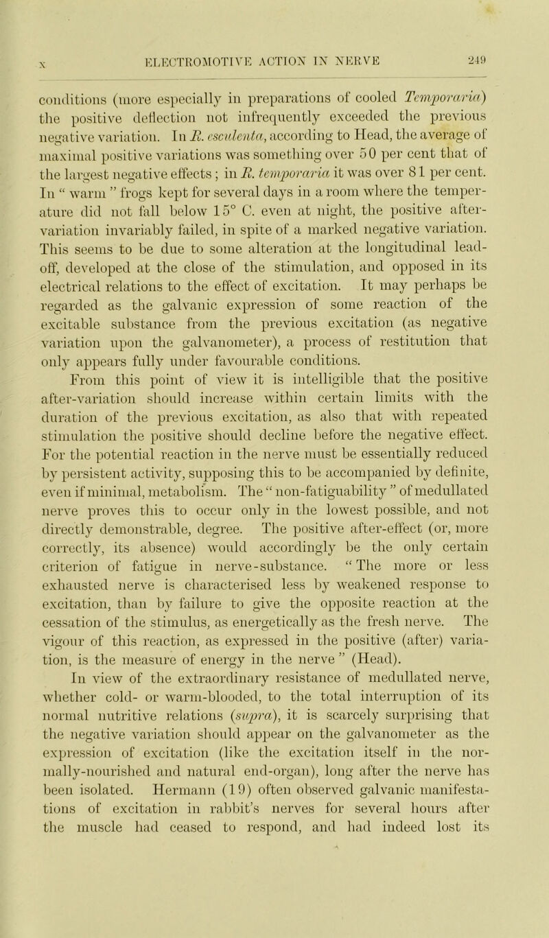 conditions (more especially in préparations of cooled Tcmforarm) the positive detlection not infretpiently exceeded tlie préviens négative variation. I n Fk,. cscidcnta, according to Head, the average ot maximal positive variations was something over 50 per cent tliat of the largest négative elfects ; in E. fcmporaria it was over 81 per cent. In “ warm ” frogs kept for several days in a rooni where the tempér- ature did not fall below 15° C. even at night, the po.sitive after- variation invariably failed, in spite of a marked négative variation. This seems to he due to some alteration at the longitudinal lead- off, developed at the close of the stimulation, and opposed in its electrical relations to the effect of excitation. It may perhaps he regarded as the galvanic expression of some reaction of the excitable sulistance from the préviens excitation (as négative variation upon the galvanometer), a process of restitution that only appears fully under favourable conditions. From this point of view it is intelligible that the positive after-variation should increase within certain limits with the duration of the préviens excitation, as also that with repeated stimulation the positive should décliné before the négative effect. For the potential reaction in the nerve must be essentially reduced by persistent activity, supposing this to be accompanied by definite, even if minimal, metabolism. The “ non-fatiguability ” of inedullated nerve proves this to occur only in the lowest possible, and not directly demonstrable, degree. The positive after-effect (or, more correctly, its absence) would accordingly be the only certain criterion of fatigue in nerve-substance. “The more or less exhausted nerve is characterised less liy weakened response to excitation, than by failure to give the opposite reaction at the cessation of the stimulus, as energetically as the fresh nerve. The vigour of this reaction, as expressed in the positive (after) varia- tion, is the measure of enei’gy in the nerve ” (Head). In view of the extraordinary résistance of inedullated nerve, whether cold- or warm-blooded, to the total interruption of its normal nutritive relations {supra), it is scarcely surprising that the négative variation should appear on the galvanometer as the expression of excitation (like the excitation itself in the nor- nially-nourished and natural end-organ), long after the nerve lias been isolated. Hermann (19) often observed galvanic manifesta- tions of excitation in ralibit’s nerves for several hoiirs after the muscle had ceased to respond, and had indeed lost its