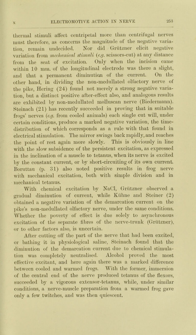 thermal stiinuli alfect ceiitripetal more tliuu eeiitrü'ugal iierves must theretbre, as conceriis tlie magnitude of the négative varia- tion, reniain uiulecided. Nor did Grützner elicit négative ^'ariation froin incchciiiical stimuli {c.g. scissors-cut) at any tlistance from the seat of excitation. Only when the incision came within 10 mm. of the longitudinal electrode was there a slight, and that a permanent diminutian of the current. On the other hand, in dividing the non-medullated olfactory nerve of the pike, Hering (24) fourni not nierely a strong négative varia- tion, but a distinct positive after-effect also, and analogous results are exhihited hy non-medullated molluscan nerve (Biedermann). iSteinach (21) has recently succeeded in proving that in suitable frogs’ nerves {e.g. from cooled animais) each single eut will, under certain conditions, produce a niarked négative variation, the time- distribution of wbich corresponds as a rule with that found in electrical stimulation. The inirror swings back rapidly, and reaches the point of rest again more slowly. Tins is olndously in line with the slow subsidence of the persistent excitation, as expressed in the inclination of a muscle to tetanus, when its nerve is excited l;>y the constant current, or by short-circuiting of its own current. Boruttau (p. 31) also noted positive results in frog nerve with mechanical excitation, both with simple division and in mechanical tetanus. With Chemical excitation by NaOl, Grützner observed a graduai diminution of current, while Kühne and Steiner (2) ol)tained a négative variation of the démarcation current on the pike’s non-medullated olfactory nerve, under the saine conditions. AVhether the poverty of effect is due solely to asynchronous excitation of the separate fibres of the nerve-trunk (Grützner), or to other factors also, is uncertain. After cutting off the part of the nerve that had lieen excited, or liathing it in physiological saline, Steinach found that the diminution of the démarcation current due to Chemical stimula- tion was coni])letely neutralised. Alcohol proved tlie most effective excitant, and here again there was a niarked différence between cooled and warmed frogs. With the former, immersion of the central end of the nerve produced tetanus of the Üexors, succeeded by a vigorous extensor-tetaims, while, under similar conditions, a nerve-rnuscle préparation from a warmed frog gave only a few twitches, and was then quiescent.