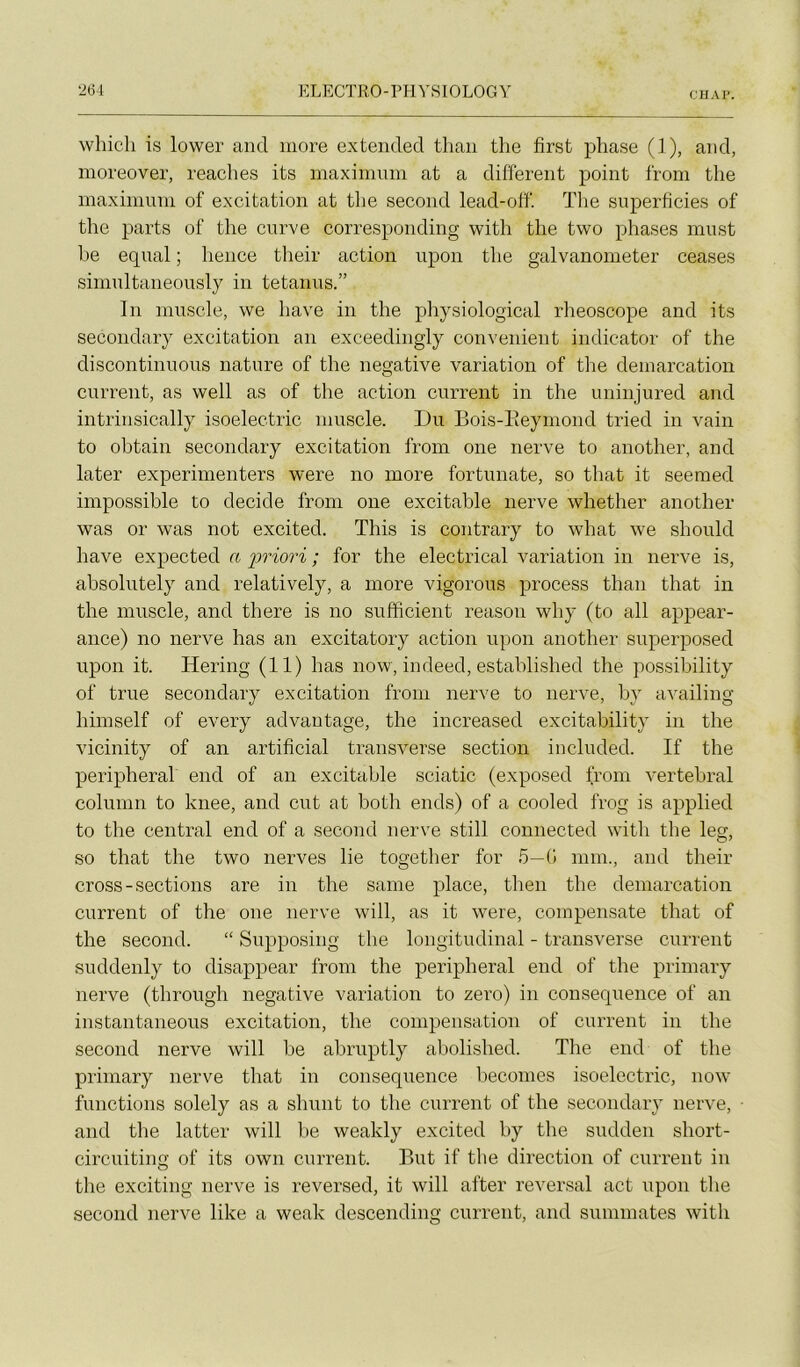 eu AI' whicli is lower and more extended thaii tlie first phase (1), and, moreover, reaches its maximum at a different point from tlie maximum of excitation at the second lead-off'. The superficies of the parts of the curve corresponding with the two phases must he equal ; hence tlieir action npon the galvanometer ceases simultaneously in tetanus.” In muscle, we hâve in the physiological rheoscope and its secondary excitation an exceedingly convenient indicator of the discontinuons nature of the négative variation of the démarcation current, as well as of the action current in the uninjured and intrinsically isoelectric muscle. Du Bois-Eeymond tried in vain to obtain secondary excitation from one nerve to auother, and later experimenters were no more fortunate, so that it seemed impossible to décidé from one excitable nerve whether another was or was not excited. This is contrary to what we should hâve expected a i^riori ; for the electrical variation in nerve is, absolutely and relatively, a more vigorous process than that in the muscle, and there is no sufficient reason why (to ail appear- ance) no nerve has an excitatory action upon another superposed upon it. Hering (11) has now, indeed, established the possibility of true secondary excitation from nerve to nerve, by availing himself of every advautage, the increased excitability in the vicinity of an artifîcial transverse section included. If the peripheral end of an excitable sciatic (exposed from vertébral colunm to knee, and eut at both ends) of a cooled frog is applied to the central end of a second nerve still connected with the leg, so that the two nerves lie together for 5—G mm., and their cross-sections are in the saine place, then the démarcation current of the one nerve will, as it were, compensate that of the second. “ Supposing the longitudinal - transverse current suddenly to disappear from the peripheral end of the primary nerve (through négative variation to zéro) in conséquence of an instantaneous excitation, the compensation of current in the second nerve will be abruptly abolished. The end of the primary nerve that in conséquence becomes isoelectric, now functions solely as a shunt to the current of the secondary nerve, and the latter will lie weakly excited by the sudden short- circuiting of its own current. But if the direction of current in the exciting nerve is reversed, it will after reversai act upon the second nerve like a weak descending current, and summates with