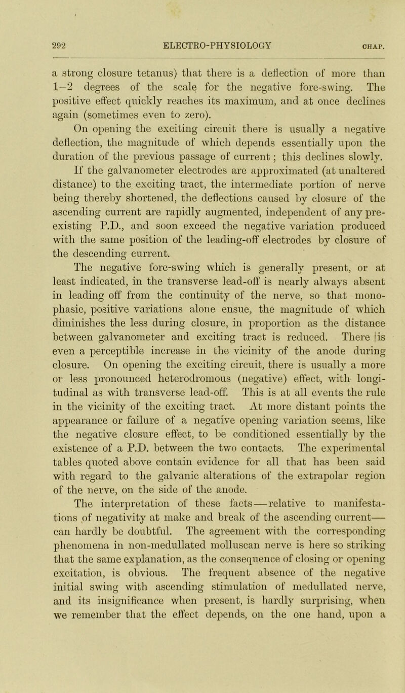 a strong closure tetanus) that there is a dellection of more than 1—2 clegrees of tlie scale for tlie négative fore-swing. The positive effect quickly reaches its maximum, and at once déclinés again (sometinies even to zéro). ün opening the exciting circuit tliere is usually a négative dedection, tlie magnitude of whicli dépends essentially upon the duration of the previous passage of current ; tins déclinés slowly. If the galvanometer électrodes are approximated (at unaltered distance) to the exciting tract, the intermediate portion of nerve being thereby shortened, the deflections caused by closure of the ascending current are rapiclly augmented, independent of any pre- existing P.D., and soon exceed the négative variation produced with the same position of the leading-off électrodes by closure of the descending current. The négative fore-swing which is generally présent, or at least indicated, in the transverse lead-off is nearly always absent in leading off from the continuity of the nerve, so that mono- phasic, positive variations alone ensue, the magnitude of which diminishes the less during closure, in proportion as the distance hetween galvanometer and exciting tract is reduced. There jis even a perceptible increase in the vicinity of the anode during closure. On opening the exciting circuit, there is usually a more or less pronounced heterodromous (négative) effect, with longi- tudinal as with transverse lead-off. This is at ail events the rule in the vicinity of the exciting tract. At more distant points the appearance or failure of a négative opening variation seems, like the négative closure effect, to be conditioned essentially by the existence of a P.D. between the two contacts. The experimental tables quoted above contain evidence for ail that bas been said with regard to the galvanic alterations of the extrapolar région of the nerve, on the side of the anode. The interprétation of these facts—relative to manifesta- tions qf negativity at make and break of the ascending current— can hardly be doubtful. The agreenient with the corresponding phenoniena in non-niedullated molluscan nerve is here so striking that the same explanation, as the conséquence of closing or opening excitation, is obvions. The frequent absence of the négative initial swing with ascending stimulation of medullated nerve, and its insignificance when présent, is liardly surprising, when we remember that the effect dépends, on the one hand, upon a