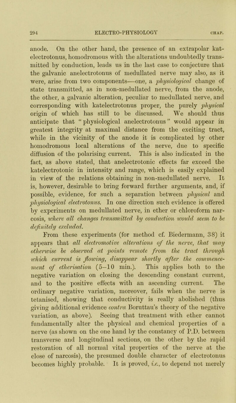 anode. On the otlier hand, the presence of an extrapolar kat- electrotonus, hoinodromous with the alterations undouhtedly trans- initted by conduction, leads us in the last case to conjecture that the galvauic anelectrotonus of niedullated nerve may also, as it were, arise from two components—one, a physiological change of State transmitted, as in non-inedullated nerve, froni the anode, the other, a galvanic alteration, peculiar to niedullated nerve, and corresponding with katelectrotonus proper, the purely pkysical origin of which lias still to be discussed. We should thus anticipate that “ physiological anelectrotonus ” would appear in greatest integrity at maximal distance from the exciting tract, while in the vicinity of the anode it is complicated by other honiodronious local alterations of the nerve, due to spécifie diffusion of the polarising current, This is also indicated in the fact, as above stated, that anelectrotonic effects far exceed the katelectrotonic in intensity and range, which is easily explained in view of the relations obtaining in non-medullated nerve. It is, however, désirable to bring forward further arguments, and, if possible, evidence, for such a séparation between physical and p)liysiological electrotonus. In one direction such evidence is offered by experiments on niedullated nerve, in ether or chloroform nar- cosis, where ail changes transmitted hy conchiction vjoukl seem to hc dejinitely excluded. From tliese experiments (for niethod cf. Biedermann, 38) it appears that ail electromotive alterations of the nerve, that may otherwise he ohserved at p>oints remote from the tract thro7(gh vjhich current is Jiotoing, disappear shortly after the cotnmence- ment of éthérisation (5—10 min.). This applies both to the négative variation on closing the descending constant current, and to the positive effects with an ascending current. The ordinary négative variation, moreover, fails when the nerve is tetanised, showing that conductivity is really abolished (thus giving additional evidence contra. Boruttau’s theory of the négative variation, as above). Seeing that treatnient with ether cannot fundanientally alter the physical and Chemical properties of a nerve (as shown on the one hand by the constancy of P.D. between transverse and longitudinal sections, on the other by the rapid restoration of ail normal vital properties of the nerve at the close of narcosis), the presunied double character of electrotonus beconies higlily probable. It is proved, i.e., to dépend not merely