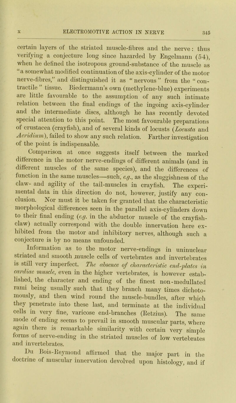 certain layers of the striated muscle-fibres and the iierve : thus verifyiiig a conjecture long since hazarded by Engelmann (54), when lie defîned the isotropous groimd-substance of the muscle as “a soniewhat modifîed continuation of the axis-cylinder of the motor nerve-fibres,” and distinguished it as “ nervous ” from the “ con- tractile ” tissue. Biedermann’s own (methylene-blue) experiments are little favonrable to the assiimption of any such intimate relation between the final endings of the ingoing axis-cylinder and the intermediate dises, although he lias recently devoted spécial attention to tins point. The niost favonrable préparations of crustacea (crayfish), and of several kinds of locusts {Locusta and jicridium), failed to show any such relation. Farther investigation of the point is indispensable. Comparison at once suggests itself between the marked différence in the motor nerve-endings of different animais (and in different muscles of the same species), and the différences of function in the same muscles—such, e.g., as the sluggishness of the claw- and agility of the tail-muscles in crayfish. The experi- mental data in this direction do not, however, justify any con- clusion. ISTor must it be taken for granted that the characteristic morphological différences seen in the parallel axis-cylinders down to their final ending {e.g. in the abductor muscle of the crayfish- claw) actually correspond with the double innervation here ex- hibited from the motor and inhibitory nerves, although such a conjecture is by no means unfounded. Information as to the motor nerve-endings in uninuclear striated and smooth muscle cells of vertebrates and invertebrates is still very imperfect. The absence of characteristic cnd-iolates in cai diac muscle, even in the higher vertebrates, is however estab- lished, the character and ending of the finest non-medullated rami being usually such that they brandi many times dichoto- mously, and then wind round the muscle-bundles, after which they penetrate into these last, and terminate at the individual cells in very fine, varicose end-branches (Eetzius). The same mode of ending seenis to prevail in smooth niuscular parts, where again there is remarkable siniilarity with certain very simple fornis of nerve-ending in the striated muscles of low vertebrates and invertebrates. Du Bois-Keymond affirmed that the major part in the doctrine of niuscular innervation devolved upon histology, and if