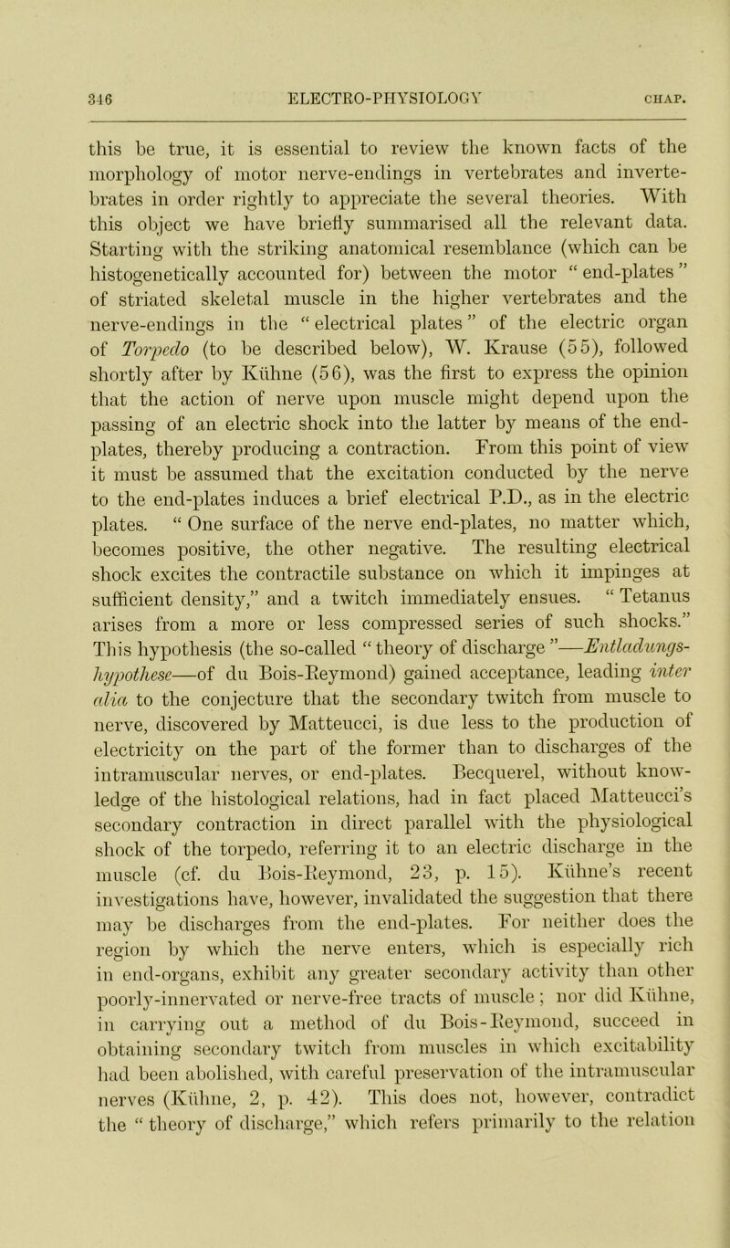 this be true, it is essential to review the known facts of the morphology of motor iierve-endings in vertebrates and inverte- brates in order rightly to appreciate the several théories. With this object we bave brietiy sunimarised ail the relevant data. Starting with the striking anatoinical resemblance (which can be histogenetically accounted for) between the motor “ end-plates ” of striated skeletal muscle in the higher vertebrates and the nerve-endings in the “ electrical plates ” of the electric organ of Torpédo (to be described below), W. Krause (55), followed shortly after by Kühne (56), was the first to express the opinion that the action of nerve upon muscle might dépend upon the passing of an electric shock into the latter by means of the end- plates, thereby producing a contraction. From this point of view it must be assumed that the excitation conducted by the nerve to the end-plates induces a brief electrical P.D., as in the electric plates. “ One surface of the nerve end-plates, no matter which, becomes positive, the other négative. The resulting electrical shock excites the contractile substance on which it impinges at sufficient density,” and a twitch immediately ensues. “ Tetanus arises from a more or less compressed sériés of such shocks.” This hypothesis (the so-called “theory of discharge”—EnÜadungs- hypothese—of du Bois-Eeymond) gained acceptance, leading inter alla to the conjecture that the secondary twitch from muscle to nerve, discovered by Matteucci, is due less to the production of electricity on the part of the former than to discharges of the intranuTSCiilar nerves, or end-plates. Becquerel, without know- ledge of the histological relations, had in fact placed Matteucci’s secondary contraction in direct parallel with the physiological shock of the torpédo, referring it to an electric discharge in the muscle (cf. du Bois-Eeymond, 23, p. 15). Kühne’s recent investigations hâve, however, invalidated the suggestion that there may be discharges from the end-plates. For neither does the région by which the nerve enters, which is especially rich in end-organs, exhibit any greater secondary activity than other poorly-innervated or nerve-free tracts of muscle ; nor did Kühne, in carrying ont a method of du Bois-Eeymond, succeed in obtaining secondary twitch from muscles in which excitability liad been abolished, with careful préservation of the intramuscular nerves (Kühne, 2, p. 42). This does not, however, contradict the “ theory of discharge,” which refers primarily to the relation