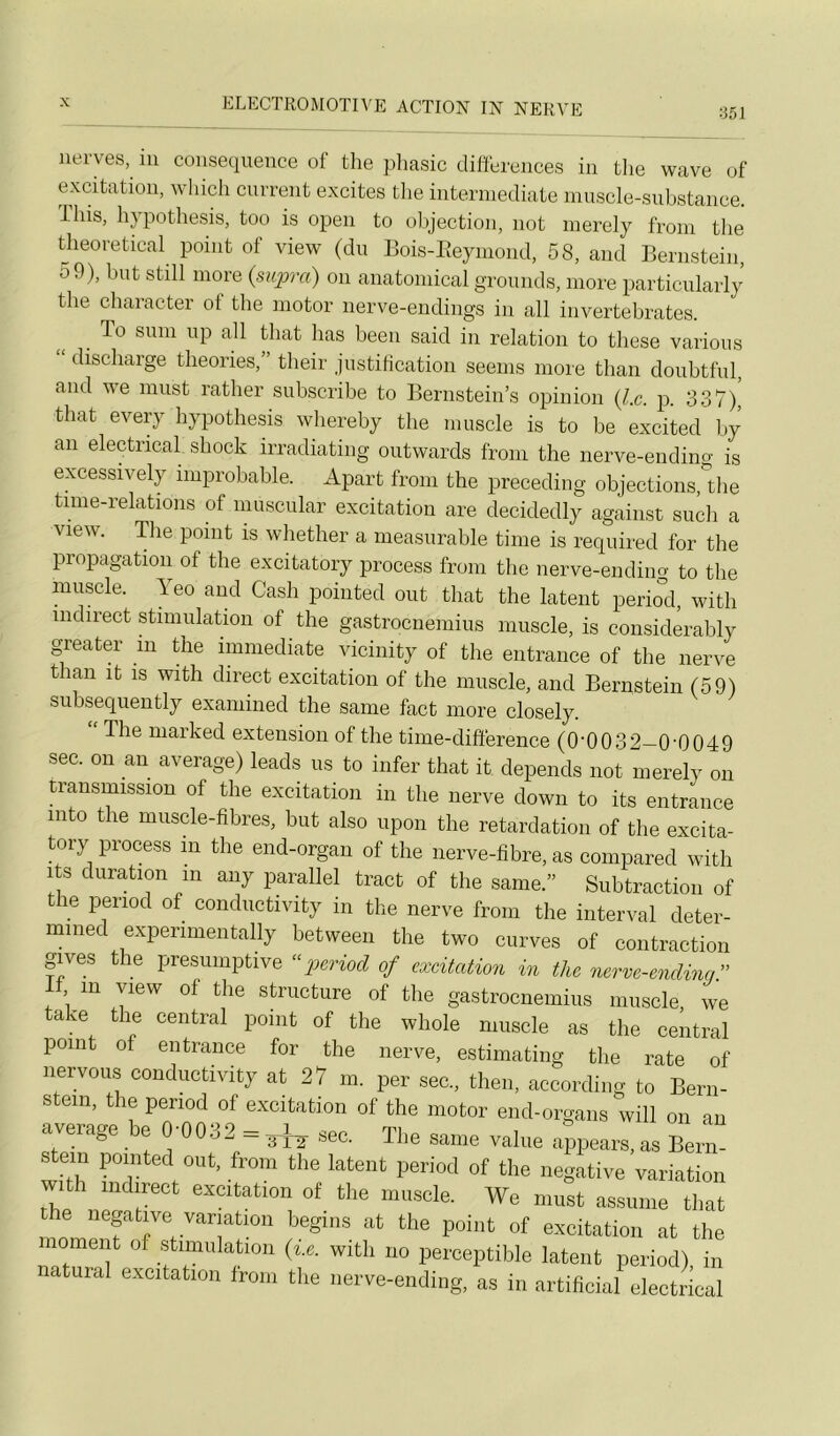^ ^ i ii> iMiiix \ fii :j5l iierves, in conséquence of the pliasic différences in the wave of excitation, wliich current excites tlie interinediate muscle-substance. Ihis, h} pothesis, too is open to objection, not merely from the theoretical point of view (du Bois-Eeyiuond, 58, and Bernstein, 59), but still more {supra) on anatomical groimds, more particularly the character ot the motor nerve-endings in ail invertebrates. To sum up ail tliat bas been said in relation to these varions “ diseharge théories,” their justification seems more than doubtful, and we must rather subscribe to Bernstein’s opinion {Le. p. 337), that every hypothesis whereby the muscle is to be excited by an electncal shock irradiating outwards from the nerve-endino' is excessively improbable. Apart from the preceding objeetions,^^ tune-relations of muscular excitation are decidedly against such a view. The point is whether a measurable time is required for the propagation of the excitatory process from the nerve-ending to the muscle, leo and Cash pointed ont that the latent period, with indirect stimulation of the gastroenemius muscle, is considerably greater in the immédiate vicinity of the entrance of the nerve tian it is witli direct excitation of the muscle, and Bernstein (59) siibseqiiently examiued the saine fact more closely. The niarked extension of the time-difference (0'0032—0’0049 sec. on an average) leads us to infer that it dépends not merely on transmission of the excitation in the nerve down to its entrance into the muscle-fibres, but also upon the retardation of the excita- tory process in the end-organ of the iierve-fibre, as coinpared with its duration ni any parallel tract of the same.” Subtraction of le period of condiictivity in the nerve from the interval deter- mined experimentally between the two curves of contraction gives the presumptive “ p)eriod of excitation in the nerve-endinq.” , in view of the structure of the gastroenemius muscle we take the central point of the whole muscle as the central point of entrance for the nerve, estimating the rate of nervous condiictivity at 27 m. per sec., then, according to Bern- stein, the period of excitation of the motor end-organs will on an average be 0-0032 = sec. The sanie value a^pears, as Bern- stein pointed ont, from the latent period of the négative variation wi 1 indirect excitation of the muscle. We must assume that the négative variation begins at the point of excitation at the moment of stimulation {i.e. with no perceptible latent period) in natural exeitation from the nerve-ending, as in artificial electrlcal