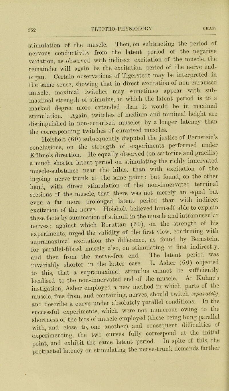 stiululatioii of tlie iiiuscIg. Then, on siibtracting the period of iiervous conductivity fi’oin the latent period ol the négative variation, as ohserved with indirect excitation of the muscle, the reniainder will again he the excitation period of the neive end- organ. Certain observations of Tigerstedt may he interpreted in tlie sanie sense, showing that in direct excitation of non-cuiaiised muscle, maximal twitches may sometimes appeai with suh- maximal strength ol stimulus, in which the latent peiiod is to a marked degree more extended tliaii it would he in maximal stimulation. Again, twitches of medium and minimal height are distinguished in iion-ciirarised muscles by a longer latency than the corresponding twitches of ciirarised muscles. Hoisholt (60) subseqiiently dispiited the justice of Bernstein’s conclusions, on the strength of experiments performed undei Kühne’s direction. He equally ohserved (on sartorius and gracilis) a inuch shorter latent period on stiinulating the richly iiinervated muscle-substance near the hilus, than with excitation of the ingoing nerve-triink at the sanie point ; but foiind, on the othei hand, with direct stimulation of the non-innervated terminal sections of the muscle, that there was not merely an equal but even a far more prolonged latent period than with indirect excitation of the nerve. Hoisholt believed himself able to explain these facts by summation of stimiili in the muscle and intramuscular nerves; against which Boriittaii (60), on the strength of his experiments, urged the validity of the lirst view, confirming with siiprainaximal excitation the différence, as found hy Beinstein, for parallel-fihred muscle also, on stiinulating it first indirectly, and then froin the nerve-free end. The latent period was invariably shorter in the latter case. L. Asher (60) ohjected to this, that a supraniaximal stimulus cannot he sufïiciently localisée! to the non-innervated end of the muscle. At Kühne’s instigation, Asher employée! a new method in which parts of the muscle, free from, and containing, nerves, shoulel twitcli scparatcUj, and elescribe a ciirve iiiider ahsolutely parallel conditions. In the siiccessful experiments, which were not numeroiis owing to the shortness of the hits of muscle employée! (these heinghung parallel with, and close to, one another), and conséquent difficiilties of experimenting, the two ciirves lülly correspond at the hiitial point, and exhibit the saine latent period. In spite of this, the protracteel latency on stiniulating the nerve-triink demands farther
