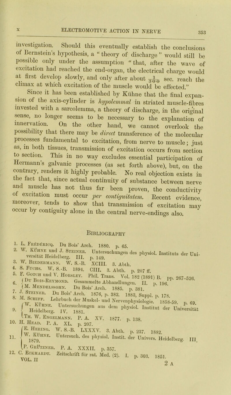 353 luvestigatiou. Should tins eventually establish the conclusions of Benistein’s hypothesis, a “ theory of discharge ” would still be possible only under the assumption “ that, after the wave of excitation had reached the end-organ, the electrical charge would at first devebp slowly, and only after about 3!^ sec. reach the cliinax at which excitation of the muscle would be effected.” Silice it bas been established by Kühne that the final expan- sion of the axis-cylinder is hypolcmmal in striated muscle-fibres invested with a sarcolemma, a theory of discharge, in the original sense, 110 longer seems to be necessary to the explanation of innervation. On the other hand, we cannot overlook the possibility that tliere may be direct transference of the molecular processes fundamental to excitation, froiii nerve to muscle ; just as, in both tissues, transmission of excitation occurs from section to section. This in no way excludes essential participation of Hermann’s galvanic processes (as set forth above), but, on the contrary, renders it higlily probable. No real objection exists in the fact that, since actual continuity of substance between nerve anc muscle has not thus far been proven, the conductivity of excitation must occur per contiguitatem. Eecent evidence, moreover, tends to show that transmission of excitation may occur by contiguity alone in the central nerve-endings also. Bibliogeaphy 11 1. L. FitÉDÉKicQ. Du Bois’ Arch. 1880. p. 65. 2. IV. IvüHXE und J. Steinee. Uiitersuclumgen des pliysiol. Instituts der Uiii- versitat Heidelberg. III. p. 149. 3. W. Biedeemann. W. S.-B. XCIlî. 3. Abih 4. S. Fitchs. W. S.-B. 1894. GUI. 3. Abth. p. 207 if U. F- Gotch und V. Hoe,sley. Phil. Trans. Vol. 182 (1891) B. pp. 267-526. ( Du Bois-Reymond. Gesammelte Abliandlungeu. II. p. 196. (M. Mendelssohn. Du Bois’Arcb. 1885. ji. 381 J. Steinee. Du Bois’ Arch. 1876, p. 382. 1883, Suppl, p. 178. (-W^Ko NE. Untersuebungen ans dem pbysiol. Institut der Universitat •j Heidelberg. IV. 1881. nveisirat ITh. w. Engelmann. p. a. XV. 1877 p 138 H. Head. p. a. XL. p. 207. IE^Heeing. W.S.-B. LXXXV. 3. Abth. p. 237. 1882. I W. Ruhne. Untersuch. ’ - ■ - 10 1 1879. (P. Geütznei des physiol. Iiistit. der Univers. Heidelber< III Geutznee. p. a. XXXII. p. 357. 12. G. Eckiiaedt. Zeitschrift für rat. Med. (2) VOL. II 1- p. 303. 1851. 2 A