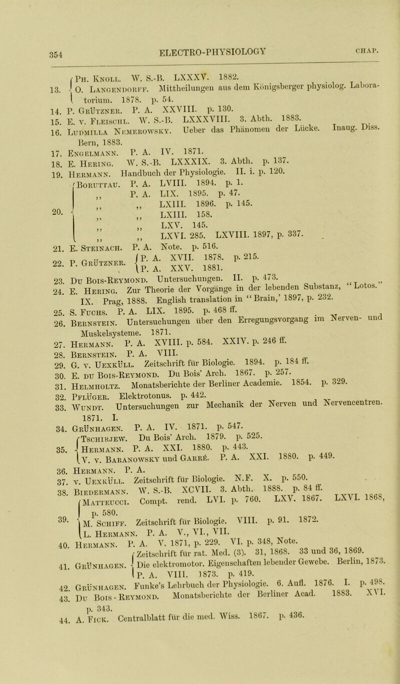 13. 14. 15. 16. 17. 18. 19. j'Pii. Knoll. W. S.-H. LXXXV. 1882. O. L.anoendoki'f. Mittlieiluiigen ans clem Konigsberger pliysiolog. Labova- i torium. 1878. p. 54. P. Grützneii. P. A. XXVIII. p. 130. E. Y. Fi,ei«ciil. W. -S.-B. LXXXVIII. 3. Abth. 1883. Liidmilla Ni'.merow.sky. Ueber das Phanomeii der Liicke. Inaug. Diss. Beni, 1883. Engelmann. p. a. IV. 1871. E. IIering. W. s.-B. LXXXIX. 3. Abth. Hermann. Handbuch der Physiologie. II. i. p. 137. p. 120. 20. 21. 22. 23. 24. 25. 26. 27. 28. 29. 30. 31. 32. 33. 34. 35. 36. 37. 38. 39. 40. 41. 42. 43. 44. Boruttau. E. Steinach. P. Grützner. ‘ Lotos. ’ P. A. LVIII. 1894. p. 1. P. A. LIX. 1895. p. 47. LXIII. 1896. p. 145. LXIII. 158. LXV. 145. LXYI. 285. LXVIII. 1897, p. 337. P. A. Xote. p. 516. |P. A. XVII. 1878. p. 215. \P. A. XXV. 1881. Du Bois-Reymond. Untersuchmigen. II. p. 473. E. Hering. Zur Théorie der Vorgaiige in der lebenden Substaiiz, IX. Prag, 1888. English translation in “Brain,’ 1897, p. 232. S. Füchs. p. a. LIX. 1895. p. 468 ff. Bernstein. Untersuchungen über den Erregungsvorgang un Xerven- nncl Muskelsysteme. 1871. Hermann. P. A. XVIII. p. 584. XXIV. p. 246 ff. Bernstein. P. A. VIII. G. V. Uexküll. Zeitschrift für Biologie. 1894. p. 184 fl. E. DU Bois-Reymond. Du Bois’ Arch. 1867. p. 257. Helmholtz. Monatsberichte der Berliner Academie. 1854. p. 329. Pflüger. Elektrotonus. p. 442. WuNDT. Untersuchungen zur Mechanik der Nerven und X ervencentren. 1871. I. Grünhagen. p. a. IV. 1871. p. 547. (■Tschihjew. Du Bois’ Arch. 1879. p. 525. \ Hermann. P. A. XXL 1880. p. 44-3. iv. V. Baranowsky und Garré. P- A. XXL 1880. p. 449. Hermann. P. A. Uexküll. Zeitschrift fur Biologie. N.F. X. p. 550. W S.-B. XCVII. 3. Abth. 1888. p. 84 ff. Compt. rend. LYI. p. 760. LXV. 1867. LXVI. 1868, V. Biedermann. IMatteucci. p. 580. IM. ScHiFF. Zeitschrift für Biologie. VIII. p. 91. 18i2. [l. Hermann. P. A. V., VL, VIL Hermann. P. A. V. 1871, p. 229. VI. p. 348, Note. Zeitschrift für rat. Med. (3). 31, 1868. 33 und 36, 1869. Grünhagen. ] Die elektroinotor. Eigenschaften lebender Gewebe. Berlin, 18/3. Ip. A. Vlll. 1873. p. 419. Grünhagen. Funke’s Lehrbuch der Physiologie. 6. AuH. 1876. I. p. 498. Du Bois - Reymond. Monatsberichte der Berliner Acad. 1883. X\ 1. ]). 343. A. Figk. Centralblatt für die nied. Wiss. 1867. p. 436.