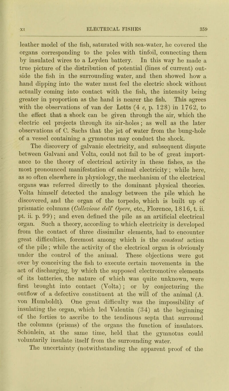 leather model of the tish, satimited with sea-water, he covered tlie organs corresponding to the pôles with tinfoil, connecting them by insulated wires to a Leyden battery. In this way he inade a true picture of the distribution of potential (lines of current) out- side the fish in the surrounding water, and then showed how a hand dipping into the water innst feel the electric shock without actually coming into contact with the hsli, the intensity being greater in proportion as the hand is nearer the fish. This agréés with the observations of van der Lotts (4 e, p. 128) in 1762, to the effect that a shock can be given through the air, which the electi’ic eel projects through its air-holes ; as well as the later observations of C. Sachs that the jet of water from the bung-hole of a vessel containing a gymnotus niay conduct the shock. The discovery of galvanic electricity, and subséquent dispute between Galvani and Volta, could not fail to be of great import- ance to the theory of electrical activity in these fishes, as the most pronounced manifestation of animal electricity ; while here, as so often elsewhere in physiology, the mechanism of the electrical organs was referred directly to the dominant physical théories. Volta himself detected the analogy between the pile which he discovered, and the organ of the torpédo, which is built up of prismatic columns {Collezione cleW Opéré, etc., Florence, 1816, t. ii. pt. ii. p. 99) ; and even defined the pile as an artificial electrical organ. Such a theory, according to which electricity is developed from the contact of three dissimilar éléments, had to encounter great diffîculties, foremost among which is the constant action of the pile ; while the activity of the electrical organ is obviously under the control of the animal. These objections were got over by conceiving the fish to e.xecute certain movements in the act of discharging, by which the supposed electromotive éléments of its batteries, the nature of which was quite unknown, were first brought into contact (Volta) ; or by conjecturing the outtlow of a defective constituent at the will of the animal (A. von Humboldt). One great difficulty was the impossibility of insulating the organ, which led Valentin (34) at the beginning of the forties to ascribe to the tendinous septa that surround the columns (prisms) of the organs the function of insulators. Schonlein, at the saine tinie, held that the gymnotus could voluntarily insulate itself from the surrounding water. The uncertainty (notwithstanding the apparent proof of the