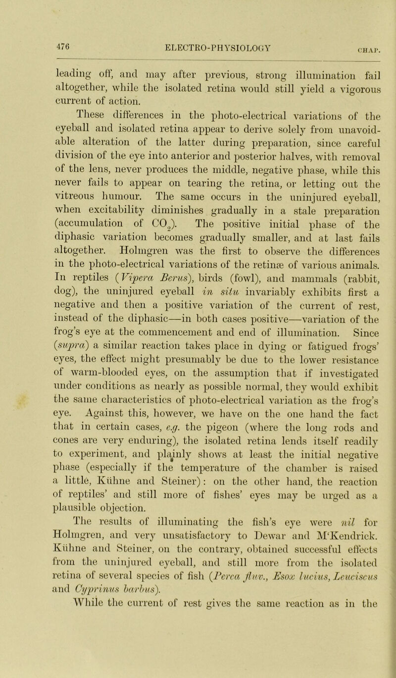 CHAI’. leadiiig off, and inay after previoiis, strong illimiinatioii fai] altogether, wliile tlie isolated retina would still yield a vigorous curreut of action. These différences in the plioto-electrical variations of the eyeball and isolated retina appear to dérivé solely from nnavoid- able alteration of the latter during préparation, since careful division of the eye into anterior and posterior halves, with removal of the lens, never produces the iniddle, négative phase, while this never fails to appear on tearing the retina, or letting ont the vitreous humour. The saine occurs in the uninjured eyeball, when excitability diminishes gradually in a stale préparation (accumulation of COJ. The positive initial phase of the diphasic variation becomes gradually snialler, and at last fails altogether. Holingren was the first to observe the différences in the plioto-electrical variations of the retinæ of varions animais. In reptiles {Vipera Bcrus), hirds (fowl), and mammals (rabhit, dog), the uninjured eyeball in situ invariably exhibits first a négative and then a positive variation of the current of rest, instead of the diphasic—in both cases positive—variation of the frog’s eye at the commencement and end of illumination. Since (supra) a similar reaction takes place in dying or fatigued frogs’ eyes, the effect miglit presuniahly he due to the lower résistance of warm-hlooded eyes, on the assumption that if investigated under conditions as nearly as possible normal, they would exhibit the sanie characteristics of plioto-electrical variation as the frog’s eye. Against this, however, we hâve on the one hand the fact that in certain cases, c.g. the pigeon (where the long rods and cônes are very enduring), the isolated retina lends itself readily to experinient, and phAiily shows at least the initial négative phase (especially if the température of the chamher is raised a littlé, Kühne and Steiner) : on the other hand, the reaction of reptiles’ and still more of fîshes’ eyes may be urged as a plausible objection. The results of illuminating the fish’s eye were nil for Holingren, and very unsatisfactory to Dewar and M'Kendrick. Kühne and Steiner, on the contrary, ohtained successfnl effects from the uninjured ejmhall, and still more from the isolated retina of several species of fish (Perça flnv., Esox lucius, Lcuciscus and Cyprinus barbus). While the cnrrent of rest gives the sanie reaction as in the