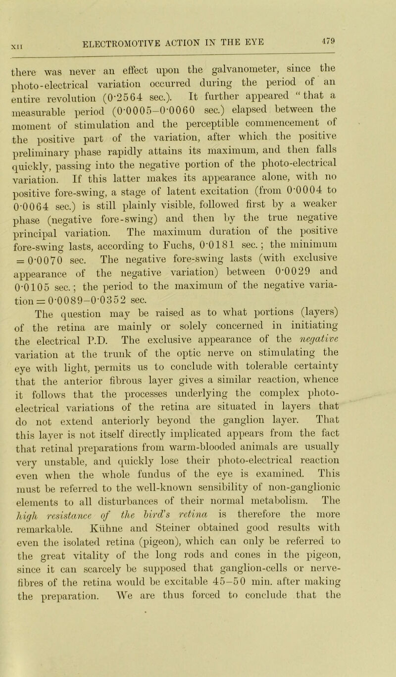 there was never an etfect upoii tlie galvanometer, silice tlie photo-electrical variation occurred diiring the period of an entire révolution (0‘2564 sec.). It further appeared “ that a ineasurable period (0-0005-Q-0060 sec.) elapsed between the moment of stimulation and the perceptible commencement of the positive part of the variation, after which the positive preliminaiy phase rapidly attains its maximum, and then falls quickly, passing into the négative portion of the photo-electrical variation. If this latter makes its appearance alone, with no positive fore-swing, a stage of latent excitation (from 0 0004 to 0'0064 sec.) is still plainly visible, followed first by a weaker phase (négative fore-swing) and then by the true négative principal variation. The maximum duration of the positive fore-swing lasts, according to Fuchs, O'OISI sec. ; the minimum = 0'0070 sec. The négative fore-swing lasts (with exclusive appearance of the négative variation) between 0'0029 and 0-0105 sec.; the period to the maximum of the négative varia- tion = 0-0089—0'0352 sec. The question may be raised as to what portions (layers) of the retina are mainly or solely concerned in initiating the electrical F.D. The exclusive appearance of the négative variation at the trunk of the optic nerve on stimulating the eye with light, permits us to conclude with tolerable certainty that the anterior fibrous layer gives a similar reaction, whence it follows that the processes underlying the complex photo- electrical variations of the retina are situated in layers that do not extend anteriorly beyond the ganglion layer. That this layer is not itself directly implicated appears from the fact that retinal préparations from warm-blooded animais are usually very unstable, and quickly lose their photo-electrical reaction even when the whole fundus of the eye is examined. This inust be referred to the well-known sensibility of non-ganglionic éléments to ail disturbances of their normal metabolism. The high resistaîice of the hivd’s retina is therelore the more remarkable. Kühne and Steiner obtained good results with even the isolated retina (pigeon), which can only be referred to tbe great vitality of the long rods and cônes in the pigeon, since it can scarcely be supposed tliat ganglion-cells or nerve- hbres of the retina would be excitable 45-50 min. after making the préparation. We are thus forced to conclude that the