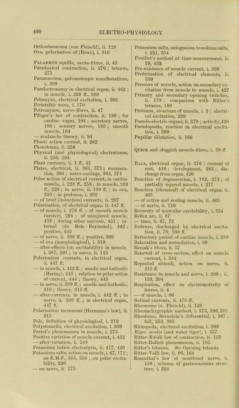 Ortliorlieoiionie (von Fleisclil), ii. l’^8 Ova, polarisation of (Roux), i. 310 Palaemon squilla, nerve-filires, ii. 45 Paradoxical contraction, ii. 270 ; tetanns, 271 Paramæcinni, galvanotroijic manifestations, i. 308 Parelectrononiy in electrioal organ, ii. 462 ; in ninscle, i. 338 11'., 389 Pelomyxa, electrical excitation, i. 305 Peristaltic wave, i. 170 Petroniyzon, nerve-flbres, ii. 47 Ptiiiger’s lavv of contraction, ii. 136 ; for cardiao vagus, 194 ; secretory nerves, 195 ; sensory nerves, 195 ; smooth ninscle, 194 — avalanche theory, ii. 94 Phasic action cnrreut, ii. 262 Phototonns, ii. 256 Physical (and pliysiological) electrotonus, ii. 250, 294 Plant currents, ii. 1 fî., 31 Plates, electrical, ii. 361, 373 ; énuméra- tion, 396 ; nerve-endings, 364, 374 Polar action of electrical current, in cardiac muscle, i. 228 lî., 258 ; in muscle, 203 If., 228 ; in nerve, ii. 138 lî. ; in ova, 310 ; in protozoa, i. 202 — of bi'ief (imlnction) currents, ii. 207 Polarisation, of electrical organ, ii. 447 11'. — of muscle, i. 276 If. ; of smooth muscle (ureter), 294 ; of uninjured mu.scle, 458 ; duriug- ether narcosis, 451 ; in- ternai (du Bois - Reymond), 442 ; positive, 443 —• of nerve, ii. 309 lî. ; positive, 309 — of ova (morphological), i. 310 — after-efl'ects (on excitability) in muscle, i. 287, 291 ; in nerve, ii. 143 Polarisation currents, in electrical organ, ii. 447 lî. — in muscle, i. 442 lî. ; anodic and kathodic (Ilering), 445 ; relation to polar action of current, 444 ; theory, 445 — in nerve, ii. 309 lî. ; anodic and kathodic, 310 ; theory, 315 lî. — after-currents, in muscle, i. 442 ff. ; in nerve, ii. 309 lî. ; in electrical organ, 447 11. Polarisation incrément (Hermann’s law), ii. 315 Pôle, deliidtion of pliysiological, i. 212 Polystomella, electrical excitation, i. 303 Porret’s jihenomenon in muscle, i. 273 Positive variation of mnscle-current, i. 432 — after-variai ion, ii. 248 Potassium iodide electrolysis, ii. 417. 420 Pota.ssium salts, action on mu.scle,!. 67,172 ; on E.M.F., 355, 356 ; .on polar excita- bility, 220 — on nerve, ii. 175 Potassium salts, antagonisin to sodium salts, i. 221, 354 Pouillet’s metliod of time-nieasurement, ii. 59, 432 Pre-exi.stence of muscle current, i. 338 Preformation of electrical éléments, ii. 339 Pressure of muscle, action on secondary ex- citation from nunscle to muscle, i. 427 Primary and secondary opening twitehes, ii. 178 ; comparison with Ritter’s tetanms, 180 Protozoa, structure of muscle, i. 3 ; electri- cal excitation, 299 Pseudo-electric organs, ii. 379 ; activity,420 Pseudopodia, reaction in electrical excita- tion, i. 300 Pupillar dilatation, ii. 106 Qdick and sluggish muscle-fibre.s, i. 59 tî. Raja, electrical organ, ii. 376 ; current of rest, 446 ; development, 383 ; dis- charge from organ, 420 Reaction of degeneration, i. 182, 273 ; of partially injured mu.scle, i. 217 Reaction (chendcal) of electrical organ, ii. 465 — of active and resting muscle, ii. 465 — of nerve, ii. 110 Recovery of muscular excitability, i. 354 Rertex arc, ii. 87 — time, ii. 67, 72 Reflexes, di.scharged by electrical excita- tion, ii. 70, 108 tî. Refractory period of cardiac muscle, i. 288 Relaxation and assimilation, i. 99 Reniak’s libres, ii. 37 Renewal of cross-section, elîect on muscle current, i. 344 Repeated stimuli, action ou nerve, ii. 215 fl’. Re.sistance in muscle and nerve, i. 200 ; ii. 133, 304 Respiration, efl’ect on electroniotivit}' of leaves, ii. 4 — of muscle, i. 96 Retinal currents, ii. 470 fl'. Rheonome (v. Flei.schl), ii. 128 lîheotachygraphic method, i. 373, 386,395 Rheotome, Bernstein’s difl'erential, i. 367 : fall, 353, 385 Rhizopoda, electrical excitation, i. 299 Rij/or mortis (and water rigor), i. 357 Ritter-Nobili law of contraction, ii. 135 Hitter-Rollett i)henomenon, ii. 105 Ritter’s tetanns. Sce Opening tetanns Ritter-Yalli law, ii. 90, 164 Rosenthal’s law of moribund nerve, ii. 159 ; .schéma of gastrocnemius struc- ture, i. 324