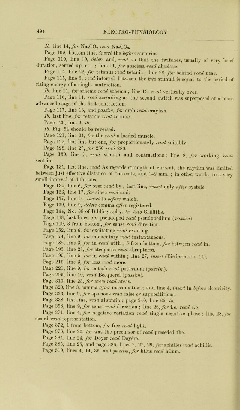 Ib. line 14,/o;- Na^COj rcad Na.jCOa. Page 109, bottoin line, iasert the beforc sartorius. Page 110, line 10, dehte and, read so that the twitches, usually of very hrief duration, served up, etc. ; line 1\, for ab.scissa rcad abscissæ. Page 114, line 22, for tetanus rcad tétanie ; line 28, for beliind rcad near. Page 115, line 3, rcad interval between the two stiinuli is eijual to the period ot rising energy of a single contraction. Ib. line 11, /or scheme rcad schéma ; line 13, read vertically over. Page 116, line 11, recul according as the second twitch Avas snperposed at a more advanced stage of the lirst contraction. Page 117, line 13, and passim, for crab rcad crayfish. Ib. last line, for tetanus rcad tétanie. Page 120, line 9, ib. Ib. Fig. 54 should be reversed. Page 121, line 24, for the rcad a loaded muscle. Page 122, last line but one,/or proportionately rcad suitably. Page 128, line 27, for 250 read 280. Page 130, line 7, rcad stimuli and contractions ; line 8, for Avorking read sent in. Page 131, last line, read As regards strength of current, the rhythm Avas limited between just effective distance of the coils, and 1-2 mm. ; in other Avords, to a vei’y small interval of différence. Page 134, line 6, for over read by ; last line, insert only aflcr systole. Page 136, line 11, for since read and. Page 137, line 14, insert to beforc Avhich. Page 139, line 9, dclete comma after registered. Page 144, No. 38 of Bibliography, tr. into Griffiths. Page 148, last Unes,/or pseudopod rcad pseudopodium {passim). Page 149, 3 from bottom, for sense recul direction. Page 152, line Q,for excitating read exciting. Page 174, line 9,/or momentary rea.cl instantaneous. Page 182, line 3, for in recul with ; 5 from bottom,/or betAveen rcad in. Page 193, line 28, for steepness read abrujAtness. Page 195, line 5, for in read Avithin ; line 27, insert (Biedermann, 14). Page 219, line 3, for le.ss read more. Page 221, line 9,/or potash rcad potassium (passim). Page 299, line 10, read Becquerel (passim). Page 310, line 23, for areœ rcad areas. Page 320, line 3, comma after mass motion ; and line 4, insert in beforc electricity. Page 333, line 9,/or spurious rcad false or supposititious. Page 338, last line, rcad albumin ; page 340, line 25, ib. Page 358, line 9,/or sense rcad direction ; line 23, for i.e. rcad e.g. Page 371, line 4,/or négative variation rcad single négative phase ; line 23, for record read représentation. Page 372, 1 from bottom,/or free recul light. Page 376, line 211, for Avas the precursor of rcad preceded the. Page 384, line 24, for 1 foyer rcad Doyère. Page 385, line 25, and page 386, lines 7, 27, 2%, for achilles rcail aehillis. Page 510, lines 4, 14, 36, ami passim, for hilus recul hilum.