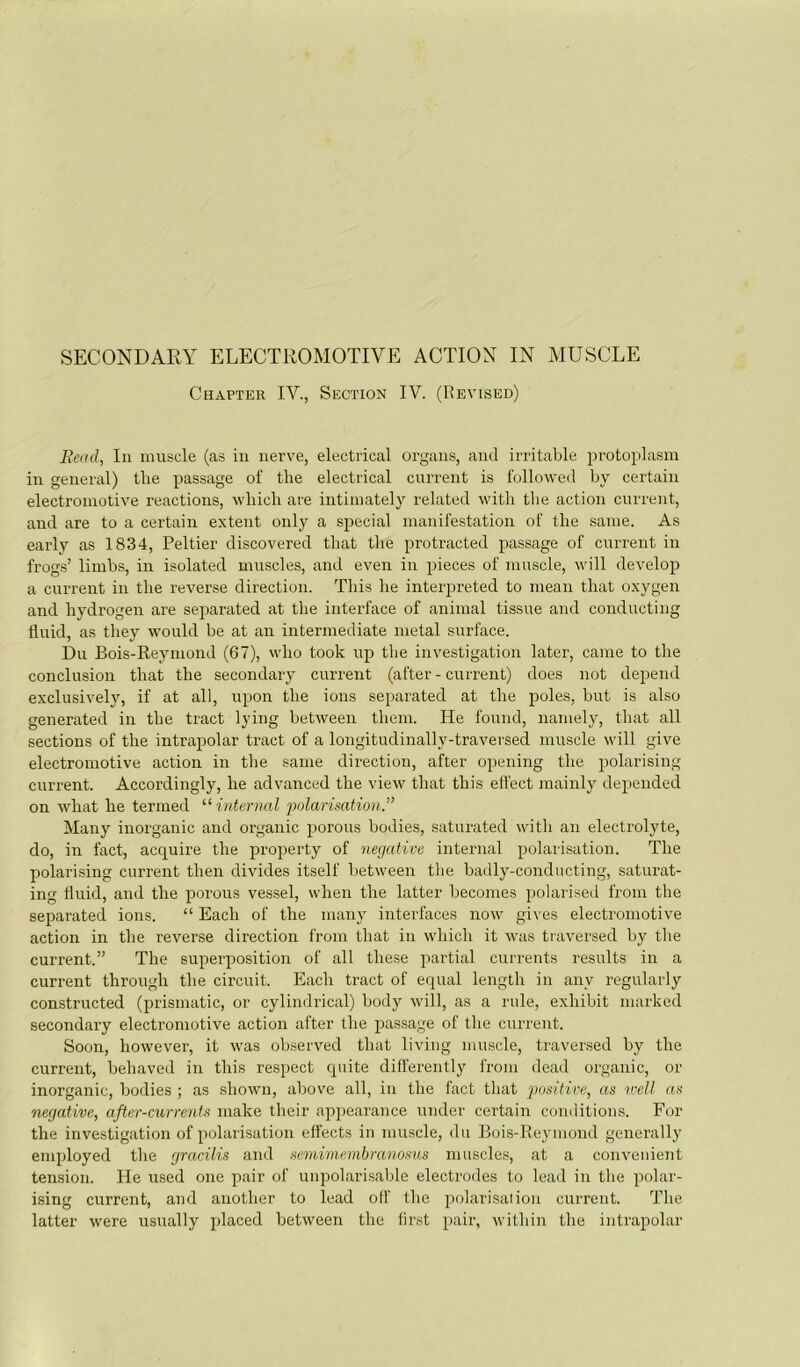 CiiAPTER IV., Section IV. (Hevised) Bexd, lu muscle (as iii uerve, electrical organs, aud irritable ^u'otoplasm iu général) the passage of the electrical curreut is followed by certain electroiiiütive reactions, wliich are intiinately related witli tlie action curreut, and are to a certain extent only a spécial manifestation of the saine. As early as 1834, Peltier discovered that the protracted passage of current in frogs’ limbs, in isolated muscles, and even in pièces of muscle, will develop a current in the revei’se direction. This lie interpreted to mean that oxygen and hydrogen are separated at the interface of animal tissue and conducting llnid, as they would be at an intermediate métal surface. Du Bois-Reymond (67), who took iip tlie investigation later, came to the conclusion that the secondary current (after - current) does not dépend exclusive!}', if at ail, npon the ions separated at the pôles, but is also generated in the tract lying between them. He foiiiid, namely, that ail sections of the intrapolar tract of a longitiidinally-traversed muscle will give electromotive action in the saine direction, after opening the polarising current. Accordingly, he advanced the view that this effect mainly depended on what he termed '■^internai polarimtion.” Many inorganic and organic porous bodies, saturated witli an electrolyte, do, in fact, acquire the property of négative internai polarisation. The polarising current then divides itself between tlie badly-conducting, saturat- ing Üuid, and the porous vessel, when the latter beconies polarised from the separated ions. “ Each of the many interfaces now gix'es electromotive action in the reverse direction from that in which it was traversed by the current.” The superposition of ail these partial currents results in a current through the circuit. Each tract of equal length in any regularly constructed (prismatic, or cylindrical) body will, as a ride, exhibit marked secondary electromotive action after the passage of the current. Soon, however, it was observed that living muscle, traversed by the current, behaved in this respect quite differently from dead organic, or inorganic, bodies ; as shown, above ail, in the fact that positive, as u'ell as négative, after-currents niake their appearance under certain conditions. For the investigation of polarisation elîects in muscle, du Bois-Reymond generally employed the gracilis and semimeinbranosus muscles, at a convenient tension. He used one pair of iinpolarisable électrodes to lead in the polar- ising current, and another to lead olf the polarisai ion current. The latter were usually placed between the lirst pair, within the intrapolar