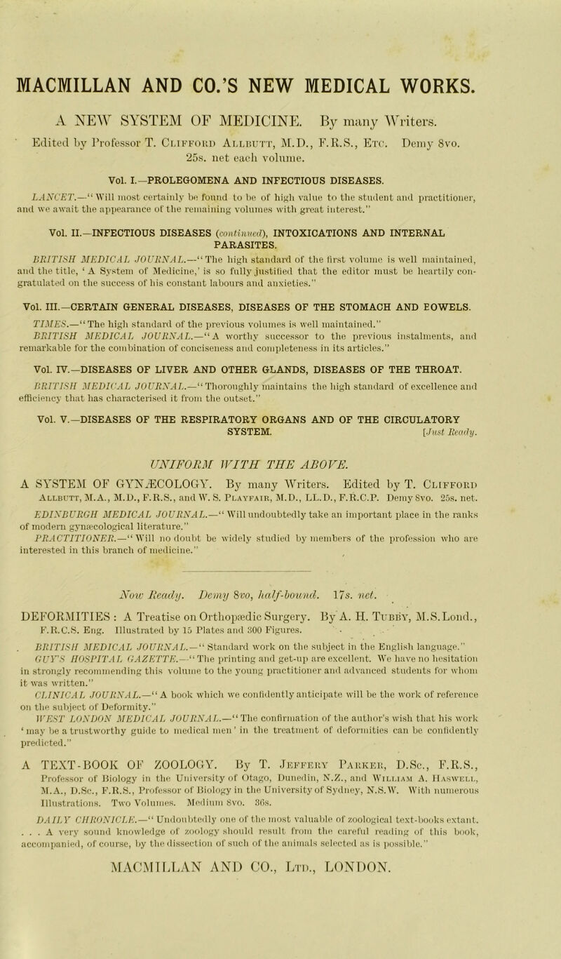 MACMILLAN AND CO.’S NEW MEDICAL WORKS A NEW SYSTEM OF MEDICINE. By many Writers. Edited liy l’rot'essor T. Ci.iffoiii) Allüutt, M.D., F.R.S., Etc. Deiiiy 8vo. 25s. net eacli volume. Vol. I.—PROLEGOMENA AND INFECTIODS DISEASES. LANCET.—“ Will most ccrtaiiily bo fouiid to be of higli v.^lue tn tlie stuilent and practitioner, and \ve await the appearance uf tbe ruinaining volnnies witli great intere.st.” Vol. II.-INFECTIOUS DISEASES (cotiHiixed), INTOXICATIONS AND INTERNAL PARASITES. IlEITISH MEDICAL JOURNAL.—“ ïlie liigli standard of the lirst volnmo is well inaintained, and the titlc, ‘A System of Medicine,'is so fnlly jnstitied tliat the editor niust be lieartily con- gratulated on the snccess of his constant labours and anxieties.” Vol. III.—CERTAIN GENERAL DISEASES, DISEASES OF THE STOMACH AND EOWELS. TIMES.—“Thehigh standard of the previous voinine.s is well inaintained.” BRITISH MEDICAL JOURNAL.—“A worthy successor to the previous instaiinents, and reinarhable for the combination of conciseness and completeness in its articles. Vol. IV.—DISEASES OF LIVER AND OTHER GLANDS, DISEASES OF THE THROAT. BRITISH MEDICAL JOURNAL.—“ Thoronghly maintains the high standard of excellence and elBciency that lias characterised it from the outset.” Vol. V.—DISEASES OF THE RESPIRATORY ORGANS AND OF THE CIRCDLATORY SYSTEM. [.Inst lieody. UNIFORM IVITH TBE ABOYE. A SYSTEM or CtYYÆCOLOGY. By many \Vriter.s. Edited by T. Cliffoud Allbutt, M.A., M.U., F.R.S., and W. S. Playfair, M.D., LL.D., F.R.C.P. Demy Svo. 25s. net. EDINBURGH MEDICAL JOURNAL.—“ Will undoubtedly take an important place in the ranks of modem gynæcological literature.” PRACTITIONER.—“Will no doubt be widely studied by members of the profession who are interested in tliis brandi of medicine.” Noie Rcacly. Dcmy Svo, half-hound. 17s. net. DEFORMITIES : A Treatise on Ortliopædic Surgery. By A. H. Tubby, M.S.Loiid., F'.R.C.S. Eng. Illiistrated by 15 Piates and 500 Figures. . . ’ BRITISH MEDIC.il JOURNAL. —“ Standard work on the suliject in the English language. GUY'S IIOSPIT.il. (i.AZETTE.—“ The printing and get-np are excellent. We hâve no hésitation in strongly reconimeiiding this volume to the young practitioner and advanced students for wlioiii it was written.” CI.INICAL JOURNAL.—“A book which we conlidently anticipate will be the work of reference on the siibject of Deformity. iVEST LONDON MEDICAL JOURNAL.—“The confirmation of the anthor’s wish that his work ‘ inay be a triistw’orthy guide tu medical men' in the treatment of deformities can be conlidently predicted.” A TEXT-BOOK OF ZOOLOGY. By T. Jeffeuy Pakkki!, D.Sc., F.R.S., Professer of Biology in the University of Otago, Dunedin, N.Z., and Wili.iam A. IIasweli., JI.A., D.Sc., F.R.S., Professor of liiology in tlie University of Sydney, N.S.W. With numeroiis Illustrations. Two Volumes. Medium Svo. 30s. DAILY CHUONICLE.—“ Undoulitedly one of the most valuaiile of xoological text-books extant. ... A very sound knowledge of zoology shonld rcsiilt from the careful rcading id' this book, accompanied, of course, liy the dissection of siicli of tlie animais selectcd as is possible.”