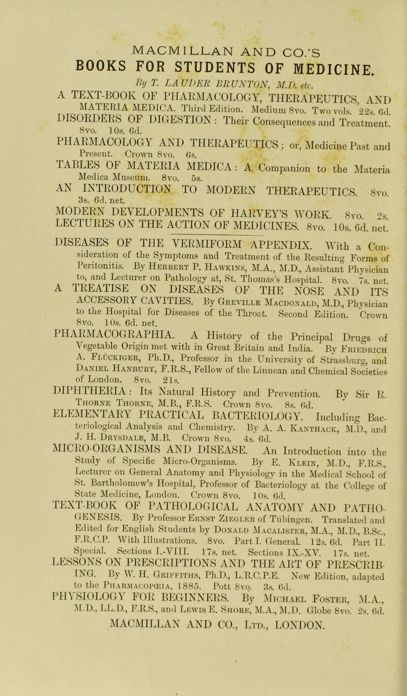 MACMILLAN AND CO.’S BOOKS FOR STUDENTS OF MEDICINE. Ihj T. LA UDER BRUNWN, MJ), etc. A TEXT-BOOK OF PlIARMACOLOOY, THERAPEUTICS AND MATERIA MEDICA. Thirtl Edition. Medium 8vo. TwovoR. 22.s. 6d. DISORDERS OF DIGESTION: Their Conséquences and Treatment 8vo. 10s. 6d. PHARMACOLOGY AND THERAPEUTICS ; Pre.seiit. Crown 8vo. Gs. or, Medicine Past and TABLES OF MATERIA MEDICA : A Com2oanion to the Materia Medica Muséum. 8vo. 5s. AN INTRODUCTION TO MODERN THERAPEUTICS. 8vo. 3s. 6d. net. MODERN DEVELOPMENTS OF HARVEY’S WORK 8vo -^s LECTURES ON THE ACTION OF MEDICINES. 8vo. 10.s. 6d. net. DISEASES OF THE VERMIFORM APPENDIX. With a Con- sidération of tlie Symijtoms and Treatment of the Resulting Forras of Peritonitis. By Herbert P. Hawkins, M.A., M.D., Assistant Physician to, and Lecturer on Pathology at, St. Thomas’s Hospital. 8vo. 7s. net. A TREATISE ON DISEASES OF THE NOSE AND ITS ACCESSORY CAVITIES. By Greville Macdonald, M.D., Physician to the Hospital for Diseases of the Throat. Second Edition. Crown 8vo. 10s. 6d. net. PHARMACOGRAPHIA. A History of the Principal Drugs of A egetable Origin met with in Great Britain and India. By Friedrich A. Flückiger, Ph.D., Professor in the University of Strassburg, and Daniel Hanbdry, F.R.S., Fellow of the Linnean and Chemical Societies of London. 8vo. 21s. DIPHTHERIA: Its Natural History and Prévention. By Sir R. Thorne Thorne, M.B., F.R.S. Crown 8vo. 8s. 6d. ELEMENTARY PRACTICAL BACTERIOLOGY. Including Bac- teriological Analysis and Chemistry. By A. A. Kanthack, M.D., and J. H. Drysdale, M.B. Crown 8vo. 4s. 6d. MICRO-ORGANISMS AND DISEASE. An Introduction into the Study of Spécifie Micro-Organisms. By E. Klein, M.D., F.R.S., Lecturer on General Anatomy and Physiology in the Medical School of St. Bartholomew’s Hospital, Professor of Baeteriology at the College of State Medicine, London. Crown 8vo. 10s 6d TEXT-BOOK OF PATHOLOGICAL ANATOMY AND PATHO- GENESIS. By Professor Ernst Ziegler of Tübingen. Translated and Edited for English Students by Donald Macalister, M.A., M.D., B.Sc., F.R.C.P. AVith Illustrations. 8vo. Part I. General. 12s. 6d. Part IL Spécial. Sections I.-VIII. 17.s. net. Sections IX.-XAh 17s.net. LESSONS ON PRESCRIPTIONS AND THE ART OF PRESCRIB- ING. By AAh H. Griffiths, Ph.D., L.R.C.P.E. New Edition, adapted to the PHARMACoraîiA, 1885. Pott 8vo. 3s. Gd. PHYSIOLOGY FOR BEGINNERS. By Michakl Fostkk, .M.A., M.D., LL.D., F.R.S., and Lewis E. Shüre, M.A., AI.D. Globe 8vo. 2s. Gd.