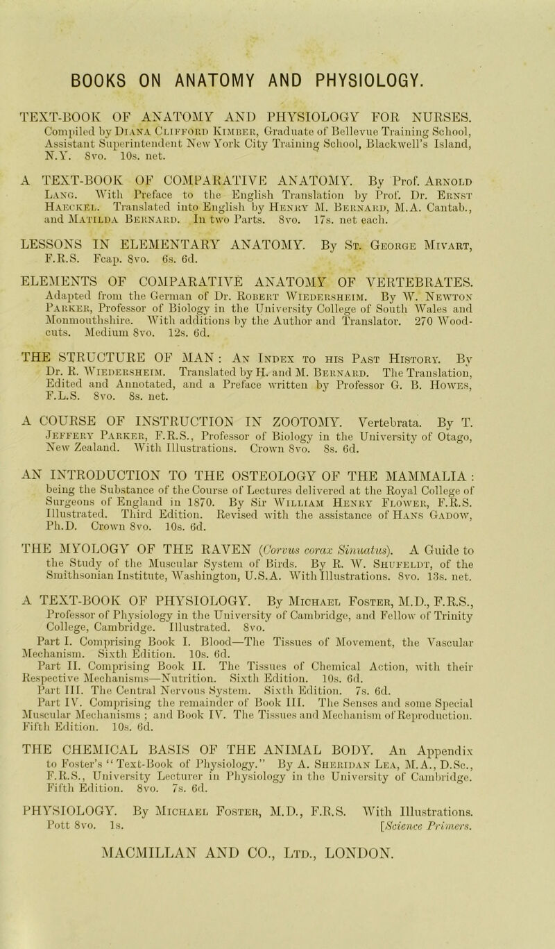 BOOKS ON ANATOMY AND PHYSIOLOGY. TEXT-EOOK OF ANATOMY AND PHYSIOLOGY FOR NURSES. Compik'd by Diana Cliffoud KiiMbku, Graduate of’ Bellevue Trainiiig Scliool, Assistant Superintendent New York City Traiaiiig Scliool, Blackwell’s Island, N. Y. 8vo. 10s. net. A TEXT-BOOK OF COMPARATIVE ANATOMY. By Prof. Arnold Lang. IVitli Préfacé to tlie English Translation by Prof. Dr. Ernst Hakc'KEL. Translated into English by Henry M. Bernard, M.A. Cantab., and Mattlda Bern.ard. In two Parts. 8vo. 17s. net eacli. LESSONS IN ELEMENTARY ANATOMY. By St. GeorCxE Mivart, F. R. S. Feap. 8vo. 6s. 6d. ELEMENTS OF COMPARATIVE ANATOMY OF VERTEBRATES. Adapted from tlie Gernian of Dr. Robert Wiedersheim. By W. Newton P.iRKER, Professor of Biology in tlie University College of South Wales and ^lonmouthshire. With additions by the Author and Translator. 270 Wood- cuts. Medium 8vo. 12s. 6d. THE STRUCTURE OF MAN : An Index to his Past History. By Dr. R, Wiedersheim. Translated by H. and M. Bernard. The Translation, Edited and Annotated, and a Préfacé written by Professor G. B. Howes, F.L.S. 8vo. 8s. net. A COURSE OF INSTRUCTION IN ZOOTOMY. Vertebrata. By T. Jeffery Parker, F.R.S., Professor of Biology in the University of Otago, New Zealand. AVith Illustrations. Crown 8vo. 8s. 6d. AN INTRODUCTION TO THE OSTEOLOGY OF THE MAMMALIA ; being the Substance of the Course of Lectures delivered at the Royal College of Surgeons of England in 1870. By Sir AVilliam Henry Flower, F.R.S. Illustrated. Third Edition. Revised with the assistance of Hans Gadow, Ph.D. Crown 8vo. 10s. 6d. THE MYOLOGY OF THE RAVEN {üorvus corax Sinuatus). A Guide to the Study of the Muscnlar System of Birds. By R. AV. Shufeldt, of the Smithsonian Institute, AA^ashington, U.S.A. AATth Illustrations. 8vo. 13s.net. A TEXT-BOOK OF PHYSIOLOGY. By Michael Foster, M.D., F.R.S., Profe.s.sor of Physiology in the University of Cambridge, and Fellow of Trinity College, Cambridge. Illustrated. 8vo. Part I. Comprising Book I. Blood—The Ti.ssues of Movement, the Yascular Mechanism. Sixth Edition. 10s. 6d. Part IL Comprising Book IL The Tissues of Chemical Action, with their Respective Alechanisms—Nutrition. Sixth Edition. 10s. 6d. Part III. The Central Nervous System. Sixth Edition. 7s. 6d. Part lAL Comprising the remainder of Book III. The Senses and sonie Spécial Muscnlar Mecliani.sms ; and Book I\^. The Tissues and Mechanism of Reproduction. Fifth Edition. 10s. 6d. THE CHEMICAL BASIS OF THE ANIMAL BODY. An Appendix to Foster’s “Text-Book of Physiology.” By A. Sheridan Lea, M.A., D.Sc., F.R.S., University Lectnrer in Physiology in tlic University of Cambridge. Fifth Edition. 8vo. 7s. 6d. PHYSIOLOGY. By Michael Foster, M.D., F.R.S. AVith Illu.strations. Pott 8vo. Is. [Scienco Priiners.